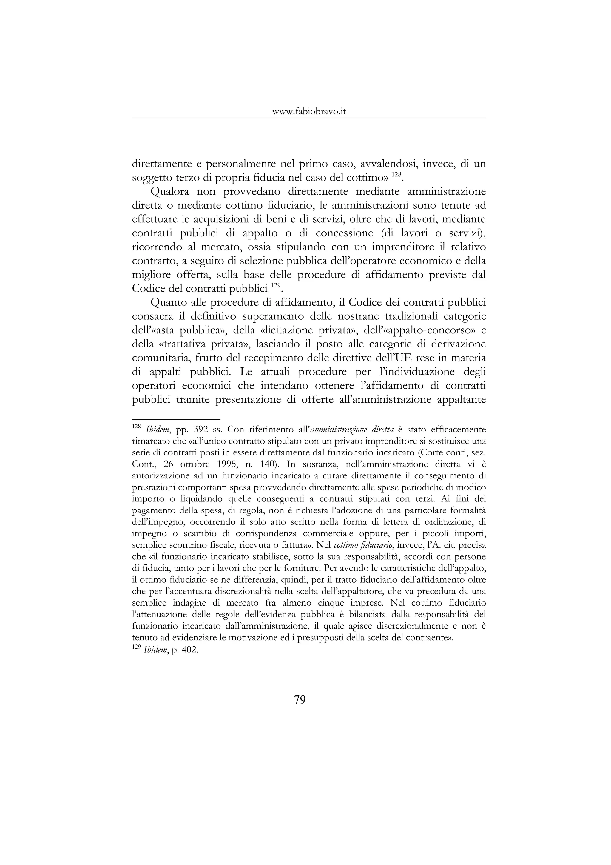 www.fabiobravo.it
direttamente e personalmente nel primo caso, avvalendosi, invece, di un
soggetto terzo di propria fiducia nel caso del cottimo» 128
.
Qualora non provvedano direttamente mediante amministrazione
diretta o mediante cottimo fiduciario, le amministrazioni sono tenute ad
effettuare le acquisizioni di beni e di servizi, oltre che di lavori, mediante
contratti pubblici di appalto o di concessione (di lavori o servizi),
ricorrendo al mercato, ossia stipulando con un imprenditore il relativo
contratto, a seguito di selezione pubblica dell’operatore economico e della
migliore offerta, sulla base delle procedure di affidamento previste dal
Codice del contratti pubblici 129
.
Quanto alle procedure di affidamento, il Codice dei contratti pubblici
consacra il definitivo superamento delle nostrane tradizionali categorie
dell’«asta pubblica», della «licitazione privata», dell’«appalto-concorso» e
della «trattativa privata», lasciando il posto alle categorie di derivazione
comunitaria, frutto del recepimento delle direttive dell’UE rese in materia
di appalti pubblici. Le attuali procedure per l’individuazione degli
operatori economici che intendano ottenere l’affidamento di contratti
pubblici tramite presentazione di offerte all’amministrazione appaltante
128
Ibidem, pp. 392 ss. Con riferimento all’amministrazione diretta è stato efficacemente
rimarcato che «all’unico contratto stipulato con un privato imprenditore si sostituisce una
serie di contratti posti in essere direttamente dal funzionario incaricato (Corte conti, sez.
Cont., 26 ottobre 1995, n. 140). In sostanza, nell’amministrazione diretta vi è
autorizzazione ad un funzionario incaricato a curare direttamente il conseguimento di
prestazioni comportanti spesa provvedendo direttamente alle spese periodiche di modico
importo o liquidando quelle conseguenti a contratti stipulati con terzi. Ai fini del
pagamento della spesa, di regola, non è richiesta l’adozione di una particolare formalità
dell’impegno, occorrendo il solo atto scritto nella forma di lettera di ordinazione, di
impegno o scambio di corrispondenza commerciale oppure, per i piccoli importi,
semplice scontrino fiscale, ricevuta o fattura». Nel cottimo fiduciario, invece, l’A. cit. precisa
che «il funzionario incaricato stabilisce, sotto la sua responsabilità, accordi con persone
di fiducia, tanto per i lavori che per le forniture. Per avendo le caratteristiche dell’appalto,
il ottimo fiduciario se ne differenzia, quindi, per il tratto fiduciario dell’affidamento oltre
che per l’accentuata discrezionalità nella scelta dell’appaltatore, che va preceduta da una
semplice indagine di mercato fra almeno cinque imprese. Nel cottimo fiduciario
l’attenuazione delle regole dell’evidenza pubblica è bilanciata dalla responsabilità del
funzionario incaricato dall’amministrazione, il quale agisce discrezionalmente e non è
tenuto ad evidenziare le motivazione ed i presupposti della scelta del contraente».
129
Ibidem, p. 402.
79
 
