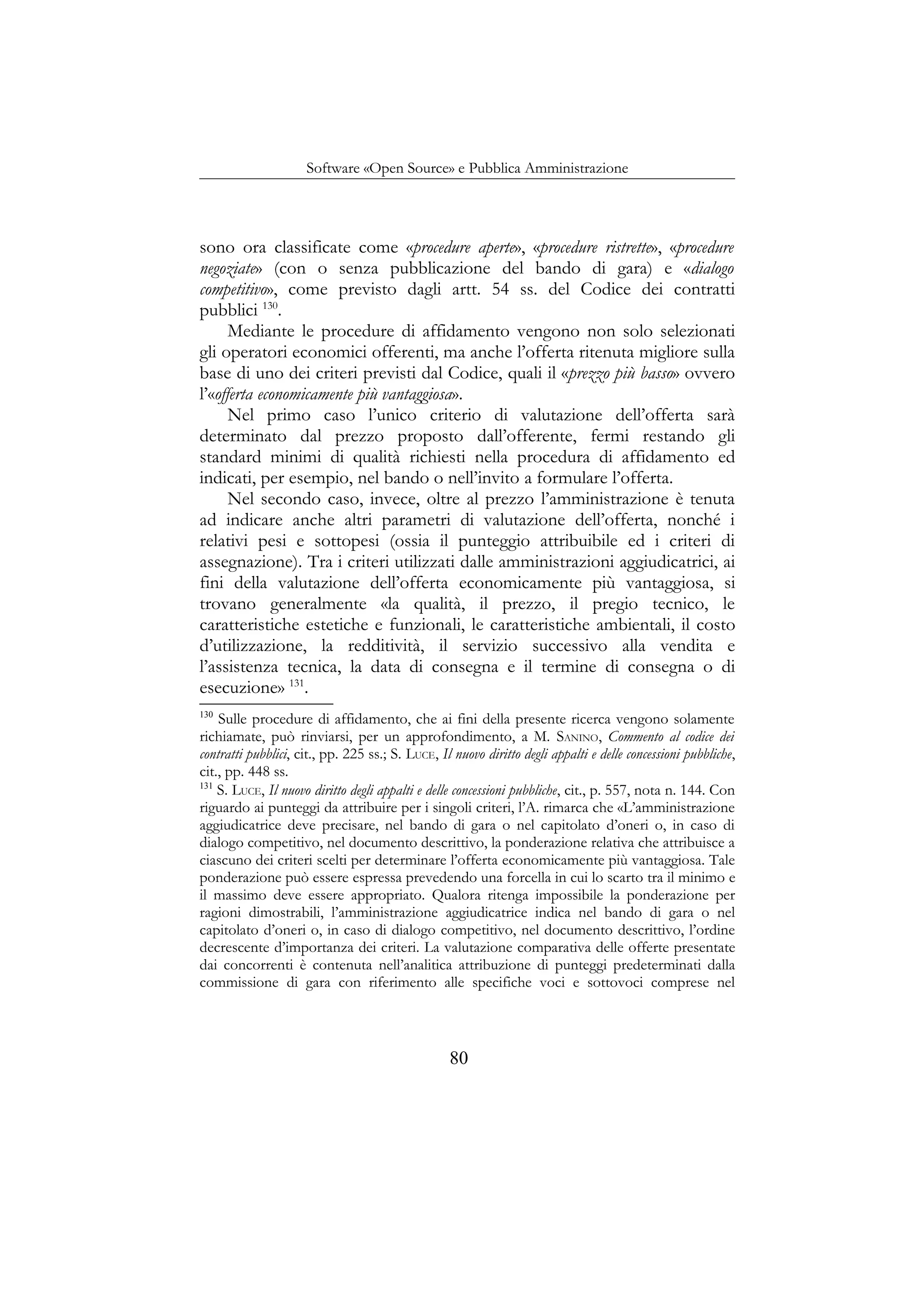 Software «Open Source» e Pubblica Amministrazione
sono ora classificate come «procedure aperte», «procedure ristrette», «procedure
negoziate» (con o senza pubblicazione del bando di gara) e «dialogo
competitivo», come previsto dagli artt. 54 ss. del Codice dei contratti
pubblici 130
.
Mediante le procedure di affidamento vengono non solo selezionati
gli operatori economici offerenti, ma anche l’offerta ritenuta migliore sulla
base di uno dei criteri previsti dal Codice, quali il «prezzo più basso» ovvero
l’«offerta economicamente più vantaggiosa».
Nel primo caso l’unico criterio di valutazione dell’offerta sarà
determinato dal prezzo proposto dall’offerente, fermi restando gli
standard minimi di qualità richiesti nella procedura di affidamento ed
indicati, per esempio, nel bando o nell’invito a formulare l’offerta.
Nel secondo caso, invece, oltre al prezzo l’amministrazione è tenuta
ad indicare anche altri parametri di valutazione dell’offerta, nonché i
relativi pesi e sottopesi (ossia il punteggio attribuibile ed i criteri di
assegnazione). Tra i criteri utilizzati dalle amministrazioni aggiudicatrici, ai
fini della valutazione dell’offerta economicamente più vantaggiosa, si
trovano generalmente «la qualità, il prezzo, il pregio tecnico, le
caratteristiche estetiche e funzionali, le caratteristiche ambientali, il costo
d’utilizzazione, la redditività, il servizio successivo alla vendita e
l’assistenza tecnica, la data di consegna e il termine di consegna o di
esecuzione» 131
.
130
Sulle procedure di affidamento, che ai fini della presente ricerca vengono solamente
richiamate, può rinviarsi, per un approfondimento, a M. SANINO, Commento al codice dei
contratti pubblici, cit., pp. 225 ss.; S. LUCE, Il nuovo diritto degli appalti e delle concessioni pubbliche,
cit., pp. 448 ss.
131
S. LUCE, Il nuovo diritto degli appalti e delle concessioni pubbliche, cit., p. 557, nota n. 144. Con
riguardo ai punteggi da attribuire per i singoli criteri, l’A. rimarca che «L’amministrazione
aggiudicatrice deve precisare, nel bando di gara o nel capitolato d’oneri o, in caso di
dialogo competitivo, nel documento descrittivo, la ponderazione relativa che attribuisce a
ciascuno dei criteri scelti per determinare l’offerta economicamente più vantaggiosa. Tale
ponderazione può essere espressa prevedendo una forcella in cui lo scarto tra il minimo e
il massimo deve essere appropriato. Qualora ritenga impossibile la ponderazione per
ragioni dimostrabili, l’amministrazione aggiudicatrice indica nel bando di gara o nel
capitolato d’oneri o, in caso di dialogo competitivo, nel documento descrittivo, l’ordine
decrescente d’importanza dei criteri. La valutazione comparativa delle offerte presentate
dai concorrenti è contenuta nell’analitica attribuzione di punteggi predeterminati dalla
commissione di gara con riferimento alle specifiche voci e sottovoci comprese nel
80
 