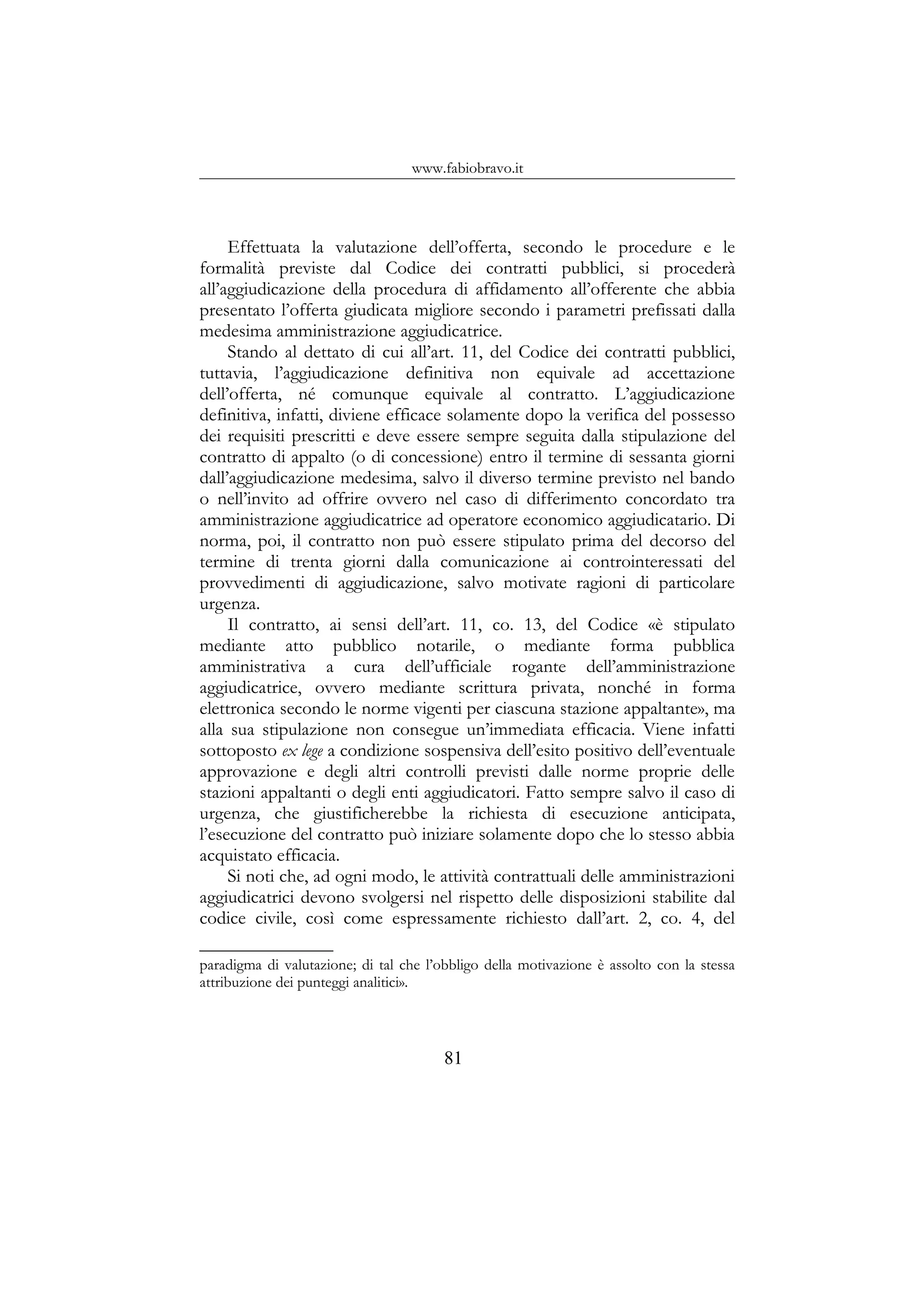 www.fabiobravo.it
Effettuata la valutazione dell’offerta, secondo le procedure e le
formalità previste dal Codice dei contratti pubblici, si procederà
all’aggiudicazione della procedura di affidamento all’offerente che abbia
presentato l’offerta giudicata migliore secondo i parametri prefissati dalla
medesima amministrazione aggiudicatrice.
Stando al dettato di cui all’art. 11, del Codice dei contratti pubblici,
tuttavia, l’aggiudicazione definitiva non equivale ad accettazione
dell’offerta, né comunque equivale al contratto. L’aggiudicazione
definitiva, infatti, diviene efficace solamente dopo la verifica del possesso
dei requisiti prescritti e deve essere sempre seguita dalla stipulazione del
contratto di appalto (o di concessione) entro il termine di sessanta giorni
dall’aggiudicazione medesima, salvo il diverso termine previsto nel bando
o nell’invito ad offrire ovvero nel caso di differimento concordato tra
amministrazione aggiudicatrice ad operatore economico aggiudicatario. Di
norma, poi, il contratto non può essere stipulato prima del decorso del
termine di trenta giorni dalla comunicazione ai controinteressati del
provvedimenti di aggiudicazione, salvo motivate ragioni di particolare
urgenza.
Il contratto, ai sensi dell’art. 11, co. 13, del Codice «è stipulato
mediante atto pubblico notarile, o mediante forma pubblica
amministrativa a cura dell’ufficiale rogante dell’amministrazione
aggiudicatrice, ovvero mediante scrittura privata, nonché in forma
elettronica secondo le norme vigenti per ciascuna stazione appaltante», ma
alla sua stipulazione non consegue un’immediata efficacia. Viene infatti
sottoposto ex lege a condizione sospensiva dell’esito positivo dell’eventuale
approvazione e degli altri controlli previsti dalle norme proprie delle
stazioni appaltanti o degli enti aggiudicatori. Fatto sempre salvo il caso di
urgenza, che giustificherebbe la richiesta di esecuzione anticipata,
l’esecuzione del contratto può iniziare solamente dopo che lo stesso abbia
acquistato efficacia.
Si noti che, ad ogni modo, le attività contrattuali delle amministrazioni
aggiudicatrici devono svolgersi nel rispetto delle disposizioni stabilite dal
codice civile, così come espressamente richiesto dall’art. 2, co. 4, del
paradigma di valutazione; di tal che l’obbligo della motivazione è assolto con la stessa
attribuzione dei punteggi analitici».
81
 