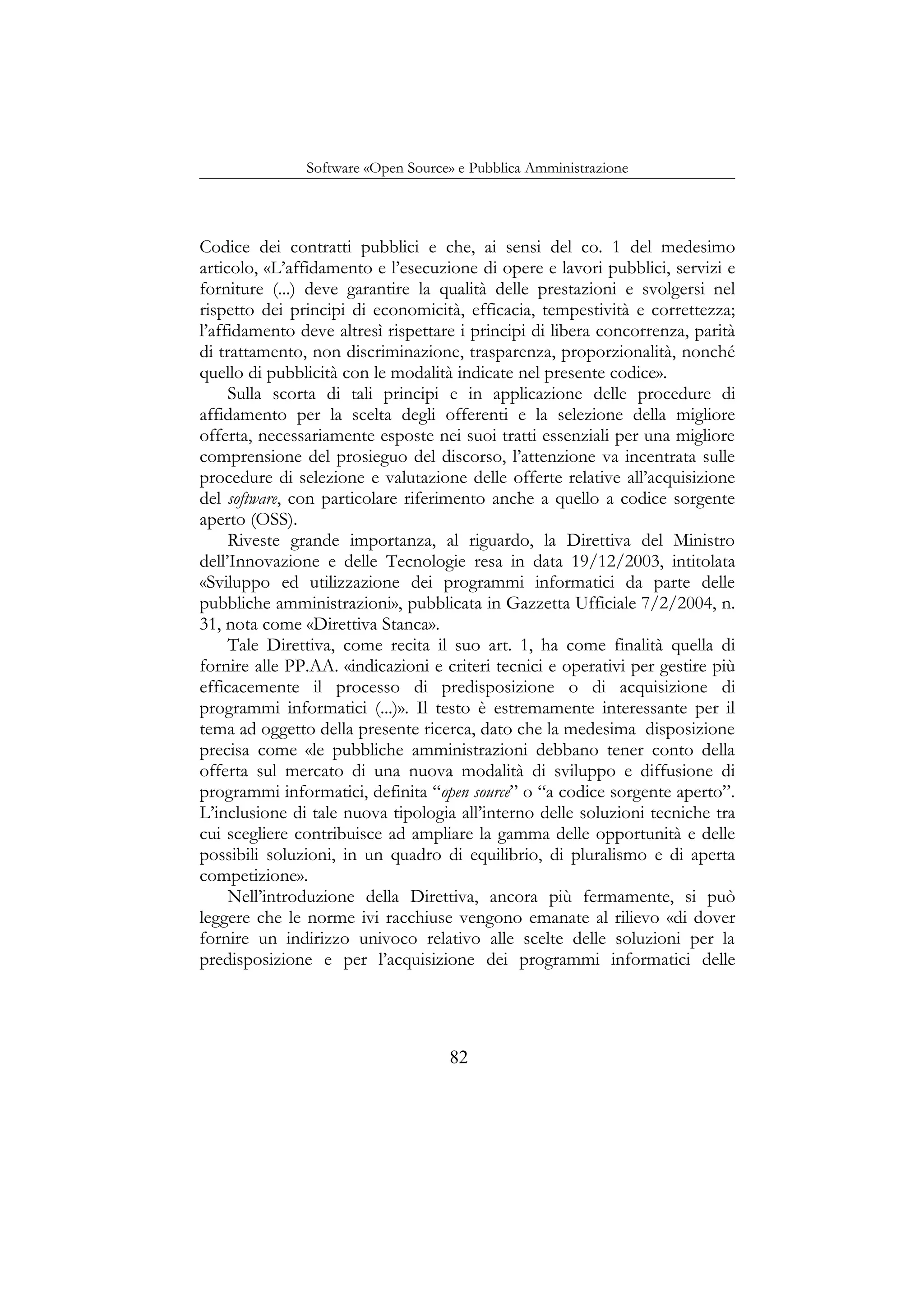 Software «Open Source» e Pubblica Amministrazione
Codice dei contratti pubblici e che, ai sensi del co. 1 del medesimo
articolo, «L’affidamento e l’esecuzione di opere e lavori pubblici, servizi e
forniture (...) deve garantire la qualità delle prestazioni e svolgersi nel
rispetto dei principi di economicità, efficacia, tempestività e correttezza;
l’affidamento deve altresì rispettare i principi di libera concorrenza, parità
di trattamento, non discriminazione, trasparenza, proporzionalità, nonché
quello di pubblicità con le modalità indicate nel presente codice».
Sulla scorta di tali principi e in applicazione delle procedure di
affidamento per la scelta degli offerenti e la selezione della migliore
offerta, necessariamente esposte nei suoi tratti essenziali per una migliore
comprensione del prosieguo del discorso, l’attenzione va incentrata sulle
procedure di selezione e valutazione delle offerte relative all’acquisizione
del software, con particolare riferimento anche a quello a codice sorgente
aperto (OSS).
Riveste grande importanza, al riguardo, la Direttiva del Ministro
dell’Innovazione e delle Tecnologie resa in data 19/12/2003, intitolata
«Sviluppo ed utilizzazione dei programmi informatici da parte delle
pubbliche amministrazioni», pubblicata in Gazzetta Ufficiale 7/2/2004, n.
31, nota come «Direttiva Stanca».
Tale Direttiva, come recita il suo art. 1, ha come finalità quella di
fornire alle PP.AA. «indicazioni e criteri tecnici e operativi per gestire più
efficacemente il processo di predisposizione o di acquisizione di
programmi informatici (...)». Il testo è estremamente interessante per il
tema ad oggetto della presente ricerca, dato che la medesima disposizione
precisa come «le pubbliche amministrazioni debbano tener conto della
offerta sul mercato di una nuova modalità di sviluppo e diffusione di
programmi informatici, definita “open source” o “a codice sorgente aperto”.
L’inclusione di tale nuova tipologia all’interno delle soluzioni tecniche tra
cui scegliere contribuisce ad ampliare la gamma delle opportunità e delle
possibili soluzioni, in un quadro di equilibrio, di pluralismo e di aperta
competizione».
Nell’introduzione della Direttiva, ancora più fermamente, si può
leggere che le norme ivi racchiuse vengono emanate al rilievo «di dover
fornire un indirizzo univoco relativo alle scelte delle soluzioni per la
predisposizione e per l’acquisizione dei programmi informatici delle
82
 