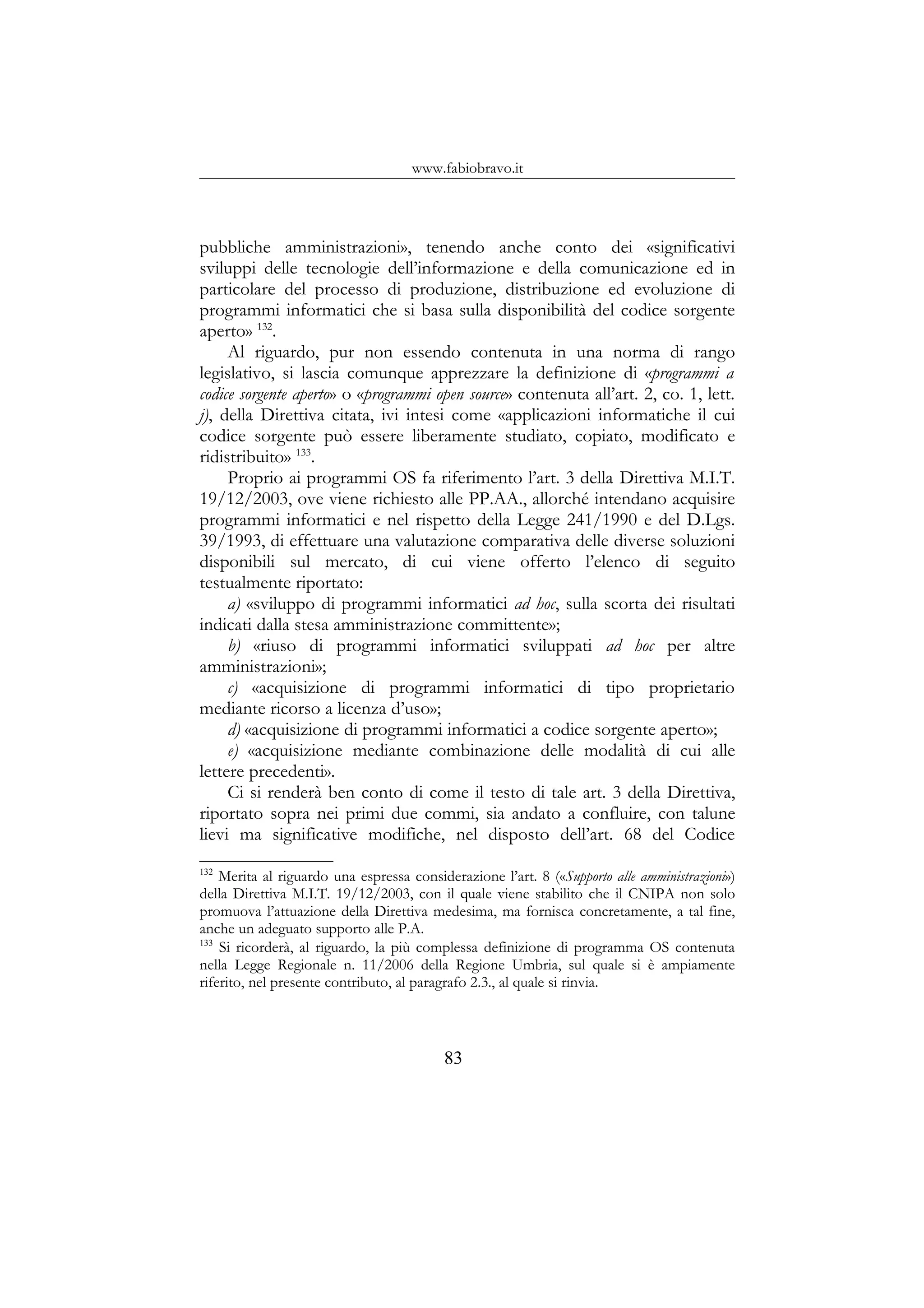 www.fabiobravo.it
pubbliche amministrazioni», tenendo anche conto dei «significativi
sviluppi delle tecnologie dell’informazione e della comunicazione ed in
particolare del processo di produzione, distribuzione ed evoluzione di
programmi informatici che si basa sulla disponibilità del codice sorgente
aperto» 132
.
Al riguardo, pur non essendo contenuta in una norma di rango
legislativo, si lascia comunque apprezzare la definizione di «programmi a
codice sorgente aperto» o «programmi open source» contenuta all’art. 2, co. 1, lett.
j), della Direttiva citata, ivi intesi come «applicazioni informatiche il cui
codice sorgente può essere liberamente studiato, copiato, modificato e
ridistribuito» 133
.
Proprio ai programmi OS fa riferimento l’art. 3 della Direttiva M.I.T.
19/12/2003, ove viene richiesto alle PP.AA., allorché intendano acquisire
programmi informatici e nel rispetto della Legge 241/1990 e del D.Lgs.
39/1993, di effettuare una valutazione comparativa delle diverse soluzioni
disponibili sul mercato, di cui viene offerto l’elenco di seguito
testualmente riportato:
a) «sviluppo di programmi informatici ad hoc, sulla scorta dei risultati
indicati dalla stesa amministrazione committente»;
b) «riuso di programmi informatici sviluppati ad hoc per altre
amministrazioni»;
c) «acquisizione di programmi informatici di tipo proprietario
mediante ricorso a licenza d’uso»;
d) «acquisizione di programmi informatici a codice sorgente aperto»;
e) «acquisizione mediante combinazione delle modalità di cui alle
lettere precedenti».
Ci si renderà ben conto di come il testo di tale art. 3 della Direttiva,
riportato sopra nei primi due commi, sia andato a confluire, con talune
lievi ma significative modifiche, nel disposto dell’art. 68 del Codice
132
Merita al riguardo una espressa considerazione l’art. 8 («Supporto alle amministrazioni»)
della Direttiva M.I.T. 19/12/2003, con il quale viene stabilito che il CNIPA non solo
promuova l’attuazione della Direttiva medesima, ma fornisca concretamente, a tal fine,
anche un adeguato supporto alle P.A.
133
Si ricorderà, al riguardo, la più complessa definizione di programma OS contenuta
nella Legge Regionale n. 11/2006 della Regione Umbria, sul quale si è ampiamente
riferito, nel presente contributo, al paragrafo 2.3., al quale si rinvia.
83
 