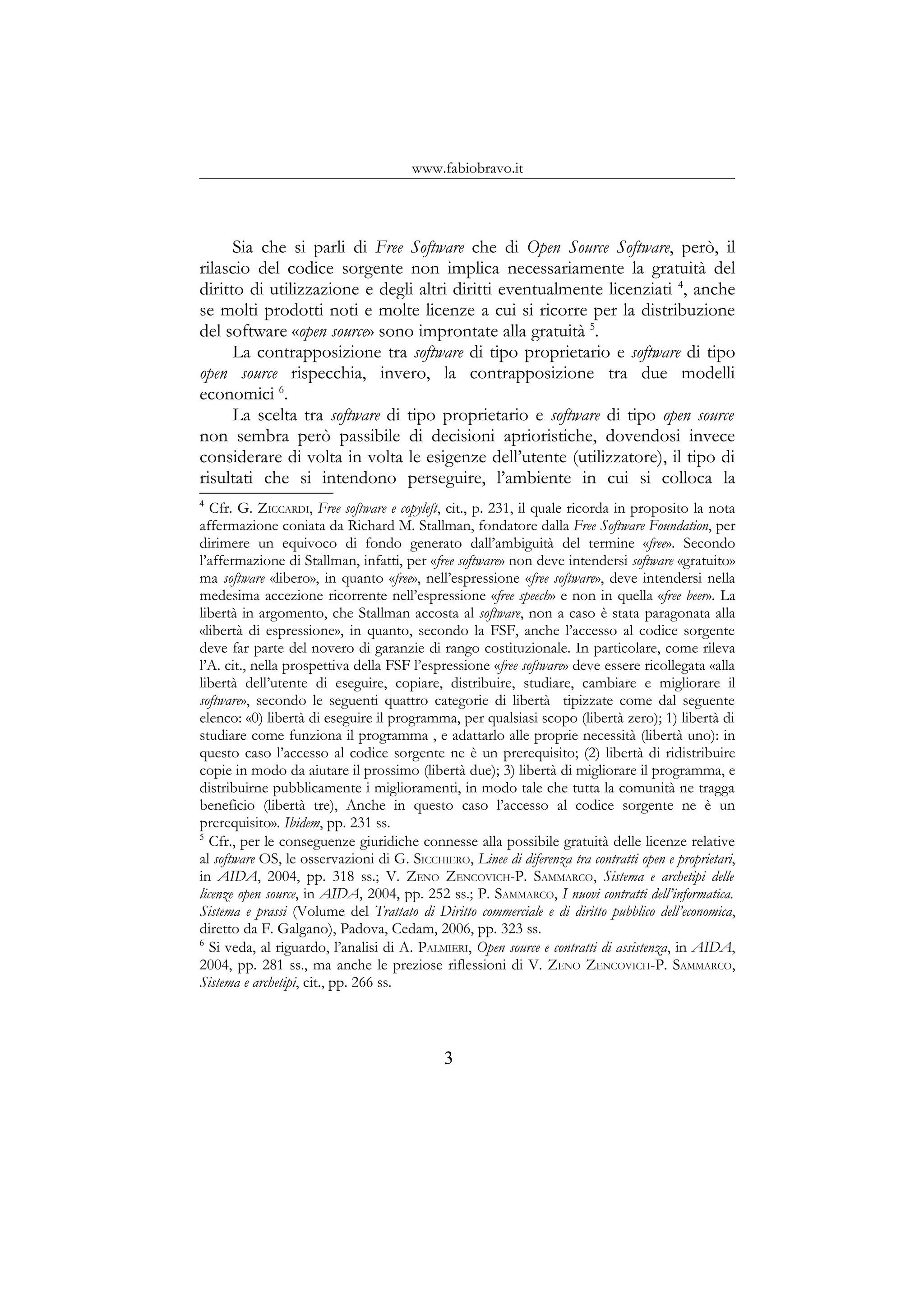 www.fabiobravo.it
Sia che si parli di Free Software che di Open Source Software, però, il
rilascio del codice sorgente non implica necessariamente la gratuità del
diritto di utilizzazione e degli altri diritti eventualmente licenziati 4
, anche
se molti prodotti noti e molte licenze a cui si ricorre per la distribuzione
del software «open source» sono improntate alla gratuità 5
.
La contrapposizione tra software di tipo proprietario e software di tipo
open source rispecchia, invero, la contrapposizione tra due modelli
economici 6
.
La scelta tra software di tipo proprietario e software di tipo open source
non sembra però passibile di decisioni aprioristiche, dovendosi invece
considerare di volta in volta le esigenze dell’utente (utilizzatore), il tipo di
risultati che si intendono perseguire, l’ambiente in cui si colloca la
4
Cfr. G. ZICCARDI, Free software e copyleft, cit., p. 231, il quale ricorda in proposito la nota
affermazione coniata da Richard M. Stallman, fondatore dalla Free Software Foundation, per
dirimere un equivoco di fondo generato dall’ambiguità del termine «free». Secondo
l’affermazione di Stallman, infatti, per «free software» non deve intendersi software «gratuito»
ma software «libero», in quanto «free», nell’espressione «free software», deve intendersi nella
medesima accezione ricorrente nell’espressione «free speech» e non in quella «free beer». La
libertà in argomento, che Stallman accosta al software, non a caso è stata paragonata alla
«libertà di espressione», in quanto, secondo la FSF, anche l’accesso al codice sorgente
deve far parte del novero di garanzie di rango costituzionale. In particolare, come rileva
l’A. cit., nella prospettiva della FSF l’espressione «free software» deve essere ricollegata «alla
libertà dell’utente di eseguire, copiare, distribuire, studiare, cambiare e migliorare il
software», secondo le seguenti quattro categorie di libertà tipizzate come dal seguente
elenco: «0) libertà di eseguire il programma, per qualsiasi scopo (libertà zero); 1) libertà di
studiare come funziona il programma , e adattarlo alle proprie necessità (libertà uno): in
questo caso l’accesso al codice sorgente ne è un prerequisito; (2) libertà di ridistribuire
copie in modo da aiutare il prossimo (libertà due); 3) libertà di migliorare il programma, e
distribuirne pubblicamente i miglioramenti, in modo tale che tutta la comunità ne tragga
beneficio (libertà tre), Anche in questo caso l’accesso al codice sorgente ne è un
prerequisito». Ibidem, pp. 231 ss.
5
Cfr., per le conseguenze giuridiche connesse alla possibile gratuità delle licenze relative
al software OS, le osservazioni di G. SICCHIERO, Linee di diferenza tra contratti open e proprietari,
in AIDA, 2004, pp. 318 ss.; V. ZENO ZENCOVICH-P. SAMMARCO, Sistema e archetipi delle
licenze open source, in AIDA, 2004, pp. 252 ss.; P. SAMMARCO, I nuovi contratti dell’informatica.
Sistema e prassi (Volume del Trattato di Diritto commerciale e di diritto pubblico dell’economica,
diretto da F. Galgano), Padova, Cedam, 2006, pp. 323 ss.
6
Si veda, al riguardo, l’analisi di A. PALMIERI, Open source e contratti di assistenza, in AIDA,
2004, pp. 281 ss., ma anche le preziose riflessioni di V. ZENO ZENCOVICH-P. SAMMARCO,
Sistema e archetipi, cit., pp. 266 ss.
3
 