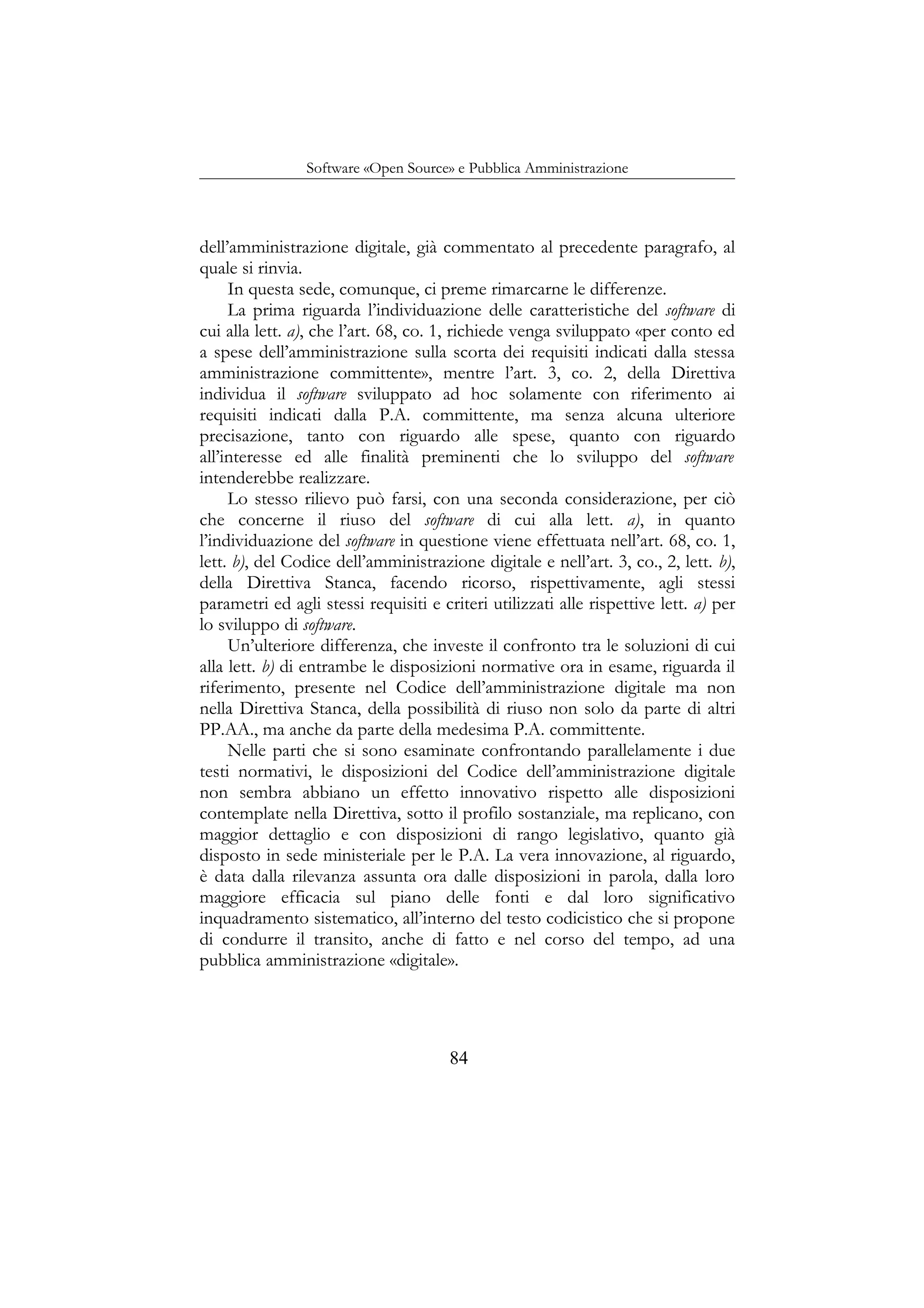 Software «Open Source» e Pubblica Amministrazione
dell’amministrazione digitale, già commentato al precedente paragrafo, al
quale si rinvia.
In questa sede, comunque, ci preme rimarcarne le differenze.
La prima riguarda l’individuazione delle caratteristiche del software di
cui alla lett. a), che l’art. 68, co. 1, richiede venga sviluppato «per conto ed
a spese dell’amministrazione sulla scorta dei requisiti indicati dalla stessa
amministrazione committente», mentre l’art. 3, co. 2, della Direttiva
individua il software sviluppato ad hoc solamente con riferimento ai
requisiti indicati dalla P.A. committente, ma senza alcuna ulteriore
precisazione, tanto con riguardo alle spese, quanto con riguardo
all’interesse ed alle finalità preminenti che lo sviluppo del software
intenderebbe realizzare.
Lo stesso rilievo può farsi, con una seconda considerazione, per ciò
che concerne il riuso del software di cui alla lett. a), in quanto
l’individuazione del software in questione viene effettuata nell’art. 68, co. 1,
lett. b), del Codice dell’amministrazione digitale e nell’art. 3, co., 2, lett. b),
della Direttiva Stanca, facendo ricorso, rispettivamente, agli stessi
parametri ed agli stessi requisiti e criteri utilizzati alle rispettive lett. a) per
lo sviluppo di software.
Un’ulteriore differenza, che investe il confronto tra le soluzioni di cui
alla lett. b) di entrambe le disposizioni normative ora in esame, riguarda il
riferimento, presente nel Codice dell’amministrazione digitale ma non
nella Direttiva Stanca, della possibilità di riuso non solo da parte di altri
PP.AA., ma anche da parte della medesima P.A. committente.
Nelle parti che si sono esaminate confrontando parallelamente i due
testi normativi, le disposizioni del Codice dell’amministrazione digitale
non sembra abbiano un effetto innovativo rispetto alle disposizioni
contemplate nella Direttiva, sotto il profilo sostanziale, ma replicano, con
maggior dettaglio e con disposizioni di rango legislativo, quanto già
disposto in sede ministeriale per le P.A. La vera innovazione, al riguardo,
è data dalla rilevanza assunta ora dalle disposizioni in parola, dalla loro
maggiore efficacia sul piano delle fonti e dal loro significativo
inquadramento sistematico, all’interno del testo codicistico che si propone
di condurre il transito, anche di fatto e nel corso del tempo, ad una
pubblica amministrazione «digitale».
84
 
