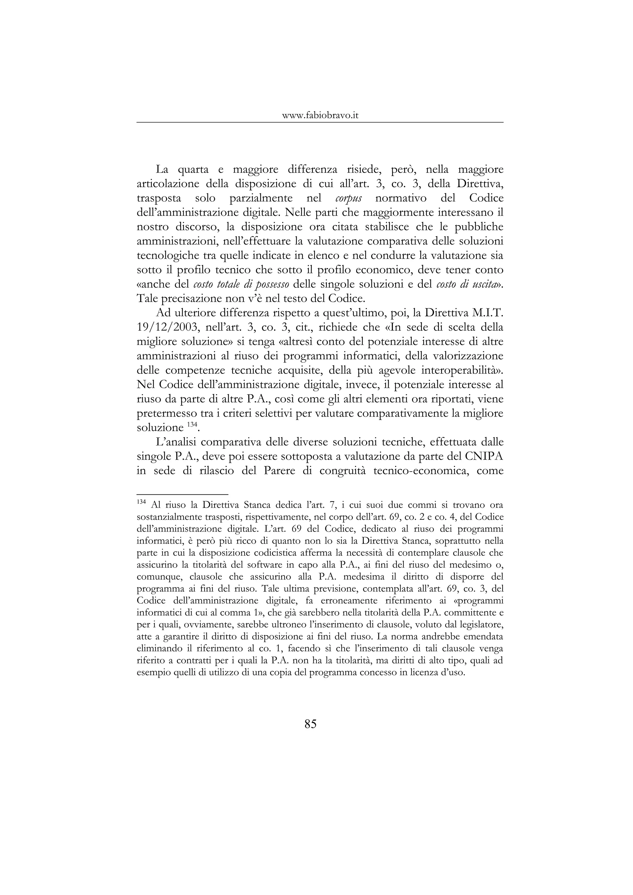 www.fabiobravo.it
La quarta e maggiore differenza risiede, però, nella maggiore
articolazione della disposizione di cui all’art. 3, co. 3, della Direttiva,
trasposta solo parzialmente nel corpus normativo del Codice
dell’amministrazione digitale. Nelle parti che maggiormente interessano il
nostro discorso, la disposizione ora citata stabilisce che le pubbliche
amministrazioni, nell’effettuare la valutazione comparativa delle soluzioni
tecnologiche tra quelle indicate in elenco e nel condurre la valutazione sia
sotto il profilo tecnico che sotto il profilo economico, deve tener conto
«anche del costo totale di possesso delle singole soluzioni e del costo di uscita».
Tale precisazione non v’è nel testo del Codice.
Ad ulteriore differenza rispetto a quest’ultimo, poi, la Direttiva M.I.T.
19/12/2003, nell’art. 3, co. 3, cit., richiede che «In sede di scelta della
migliore soluzione» si tenga «altresì conto del potenziale interesse di altre
amministrazioni al riuso dei programmi informatici, della valorizzazione
delle competenze tecniche acquisite, della più agevole interoperabilità».
Nel Codice dell’amministrazione digitale, invece, il potenziale interesse al
riuso da parte di altre P.A., così come gli altri elementi ora riportati, viene
pretermesso tra i criteri selettivi per valutare comparativamente la migliore
soluzione 134
.
L’analisi comparativa delle diverse soluzioni tecniche, effettuata dalle
singole P.A., deve poi essere sottoposta a valutazione da parte del CNIPA
in sede di rilascio del Parere di congruità tecnico-economica, come
134
Al riuso la Direttiva Stanca dedica l’art. 7, i cui suoi due commi si trovano ora
sostanzialmente trasposti, rispettivamente, nel corpo dell’art. 69, co. 2 e co. 4, del Codice
dell’amministrazione digitale. L’art. 69 del Codice, dedicato al riuso dei programmi
informatici, è però più ricco di quanto non lo sia la Direttiva Stanca, soprattutto nella
parte in cui la disposizione codicistica afferma la necessità di contemplare clausole che
assicurino la titolarità del software in capo alla P.A., ai fini del riuso del medesimo o,
comunque, clausole che assicurino alla P.A. medesima il diritto di disporre del
programma ai fini del riuso. Tale ultima previsione, contemplata all’art. 69, co. 3, del
Codice dell’amministrazione digitale, fa erroneamente riferimento ai «programmi
informatici di cui al comma 1», che già sarebbero nella titolarità della P.A. committente e
per i quali, ovviamente, sarebbe ultroneo l’inserimento di clausole, voluto dal legislatore,
atte a garantire il diritto di disposizione ai fini del riuso. La norma andrebbe emendata
eliminando il riferimento al co. 1, facendo sì che l’inserimento di tali clausole venga
riferito a contratti per i quali la P.A. non ha la titolarità, ma diritti di alto tipo, quali ad
esempio quelli di utilizzo di una copia del programma concesso in licenza d’uso.
85
 