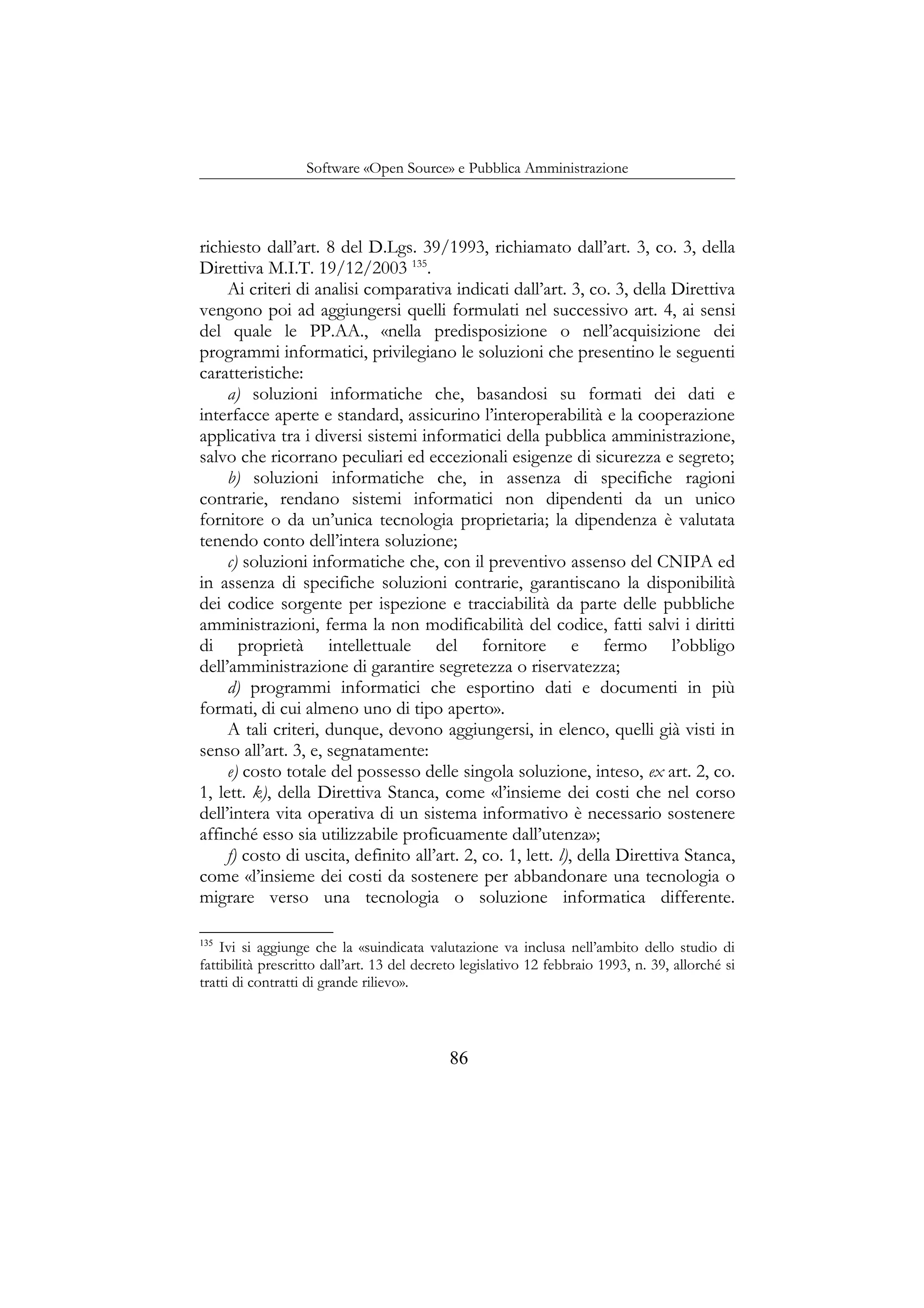 Software «Open Source» e Pubblica Amministrazione
richiesto dall’art. 8 del D.Lgs. 39/1993, richiamato dall’art. 3, co. 3, della
Direttiva M.I.T. 19/12/2003 135
.
Ai criteri di analisi comparativa indicati dall’art. 3, co. 3, della Direttiva
vengono poi ad aggiungersi quelli formulati nel successivo art. 4, ai sensi
del quale le PP.AA., «nella predisposizione o nell’acquisizione dei
programmi informatici, privilegiano le soluzioni che presentino le seguenti
caratteristiche:
a) soluzioni informatiche che, basandosi su formati dei dati e
interfacce aperte e standard, assicurino l’interoperabilità e la cooperazione
applicativa tra i diversi sistemi informatici della pubblica amministrazione,
salvo che ricorrano peculiari ed eccezionali esigenze di sicurezza e segreto;
b) soluzioni informatiche che, in assenza di specifiche ragioni
contrarie, rendano sistemi informatici non dipendenti da un unico
fornitore o da un’unica tecnologia proprietaria; la dipendenza è valutata
tenendo conto dell’intera soluzione;
c) soluzioni informatiche che, con il preventivo assenso del CNIPA ed
in assenza di specifiche soluzioni contrarie, garantiscano la disponibilità
dei codice sorgente per ispezione e tracciabilità da parte delle pubbliche
amministrazioni, ferma la non modificabilità del codice, fatti salvi i diritti
di proprietà intellettuale del fornitore e fermo l’obbligo
dell’amministrazione di garantire segretezza o riservatezza;
d) programmi informatici che esportino dati e documenti in più
formati, di cui almeno uno di tipo aperto».
A tali criteri, dunque, devono aggiungersi, in elenco, quelli già visti in
senso all’art. 3, e, segnatamente:
e) costo totale del possesso delle singola soluzione, inteso, ex art. 2, co.
1, lett. k), della Direttiva Stanca, come «l’insieme dei costi che nel corso
dell’intera vita operativa di un sistema informativo è necessario sostenere
affinché esso sia utilizzabile proficuamente dall’utenza»;
f) costo di uscita, definito all’art. 2, co. 1, lett. l), della Direttiva Stanca,
come «l’insieme dei costi da sostenere per abbandonare una tecnologia o
migrare verso una tecnologia o soluzione informatica differente.
135
Ivi si aggiunge che la «suindicata valutazione va inclusa nell’ambito dello studio di
fattibilità prescritto dall’art. 13 del decreto legislativo 12 febbraio 1993, n. 39, allorché si
tratti di contratti di grande rilievo».
86
 