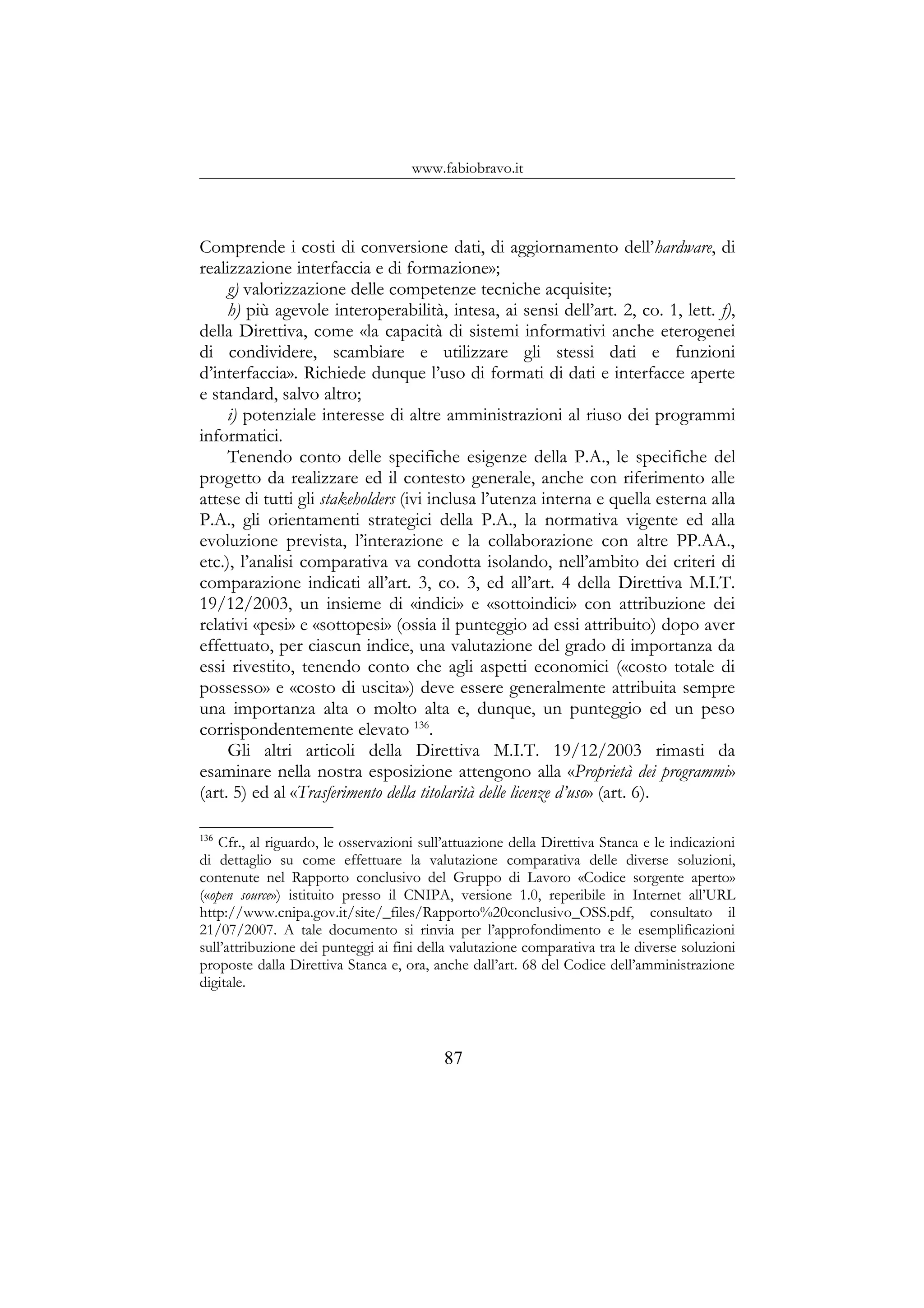 www.fabiobravo.it
Comprende i costi di conversione dati, di aggiornamento dell’hardware, di
realizzazione interfaccia e di formazione»;
g) valorizzazione delle competenze tecniche acquisite;
h) più agevole interoperabilità, intesa, ai sensi dell’art. 2, co. 1, lett. f),
della Direttiva, come «la capacità di sistemi informativi anche eterogenei
di condividere, scambiare e utilizzare gli stessi dati e funzioni
d’interfaccia». Richiede dunque l’uso di formati di dati e interfacce aperte
e standard, salvo altro;
i) potenziale interesse di altre amministrazioni al riuso dei programmi
informatici.
Tenendo conto delle specifiche esigenze della P.A., le specifiche del
progetto da realizzare ed il contesto generale, anche con riferimento alle
attese di tutti gli stakeholders (ivi inclusa l’utenza interna e quella esterna alla
P.A., gli orientamenti strategici della P.A., la normativa vigente ed alla
evoluzione prevista, l’interazione e la collaborazione con altre PP.AA.,
etc.), l’analisi comparativa va condotta isolando, nell’ambito dei criteri di
comparazione indicati all’art. 3, co. 3, ed all’art. 4 della Direttiva M.I.T.
19/12/2003, un insieme di «indici» e «sottoindici» con attribuzione dei
relativi «pesi» e «sottopesi» (ossia il punteggio ad essi attribuito) dopo aver
effettuato, per ciascun indice, una valutazione del grado di importanza da
essi rivestito, tenendo conto che agli aspetti economici («costo totale di
possesso» e «costo di uscita») deve essere generalmente attribuita sempre
una importanza alta o molto alta e, dunque, un punteggio ed un peso
corrispondentemente elevato 136
.
Gli altri articoli della Direttiva M.I.T. 19/12/2003 rimasti da
esaminare nella nostra esposizione attengono alla «Proprietà dei programmi»
(art. 5) ed al «Trasferimento della titolarità delle licenze d’uso» (art. 6).
136
Cfr., al riguardo, le osservazioni sull’attuazione della Direttiva Stanca e le indicazioni
di dettaglio su come effettuare la valutazione comparativa delle diverse soluzioni,
contenute nel Rapporto conclusivo del Gruppo di Lavoro «Codice sorgente aperto»
(«open source») istituito presso il CNIPA, versione 1.0, reperibile in Internet all’URL
http://www.cnipa.gov.it/site/_files/Rapporto%20conclusivo_OSS.pdf, consultato il
21/07/2007. A tale documento si rinvia per l’approfondimento e le esemplificazioni
sull’attribuzione dei punteggi ai fini della valutazione comparativa tra le diverse soluzioni
proposte dalla Direttiva Stanca e, ora, anche dall’art. 68 del Codice dell’amministrazione
digitale.
87
 