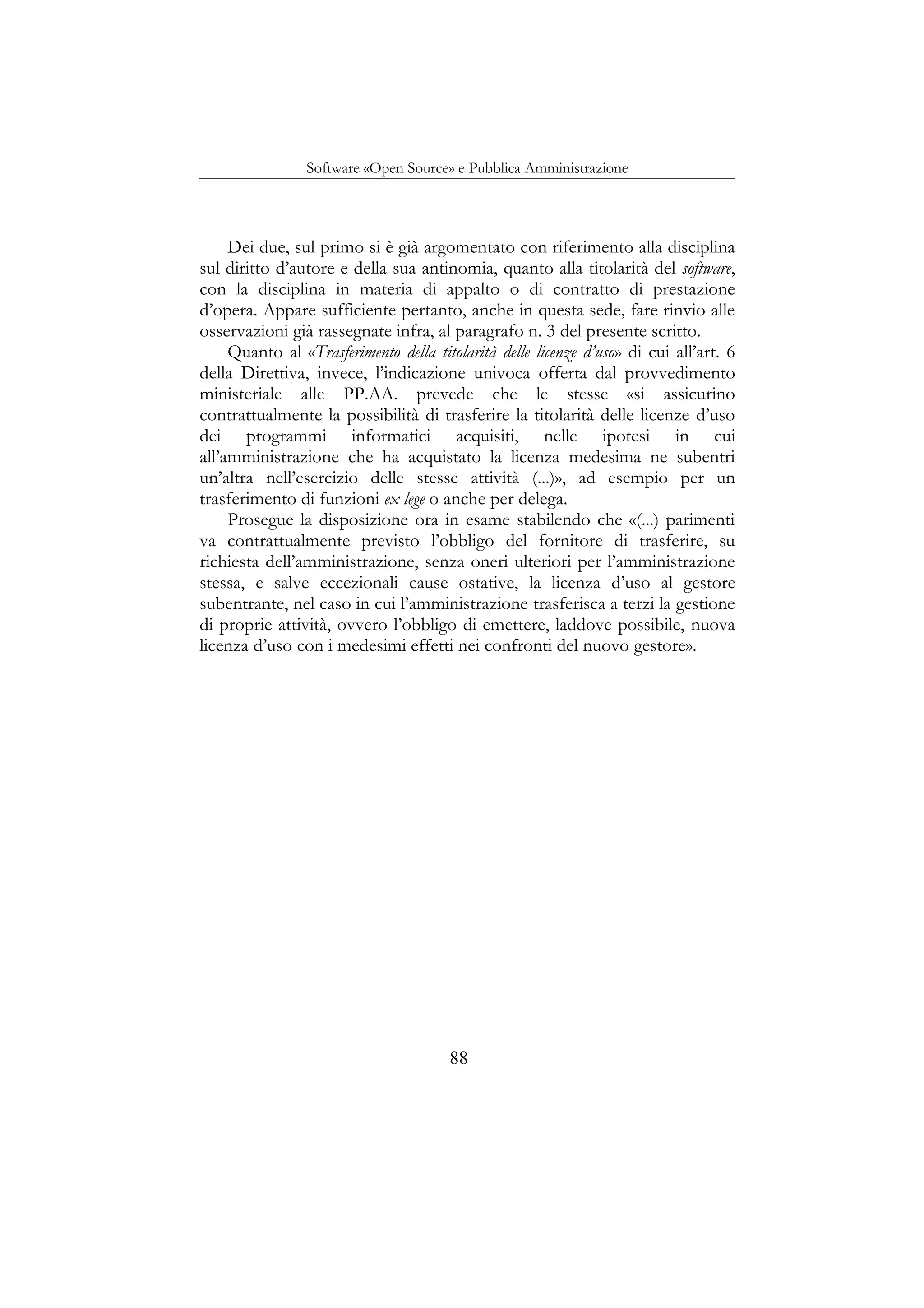 Software «Open Source» e Pubblica Amministrazione
Dei due, sul primo si è già argomentato con riferimento alla disciplina
sul diritto d’autore e della sua antinomia, quanto alla titolarità del software,
con la disciplina in materia di appalto o di contratto di prestazione
d’opera. Appare sufficiente pertanto, anche in questa sede, fare rinvio alle
osservazioni già rassegnate infra, al paragrafo n. 3 del presente scritto.
Quanto al «Trasferimento della titolarità delle licenze d’uso» di cui all’art. 6
della Direttiva, invece, l’indicazione univoca offerta dal provvedimento
ministeriale alle PP.AA. prevede che le stesse «si assicurino
contrattualmente la possibilità di trasferire la titolarità delle licenze d’uso
dei programmi informatici acquisiti, nelle ipotesi in cui
all’amministrazione che ha acquistato la licenza medesima ne subentri
un’altra nell’esercizio delle stesse attività (...)», ad esempio per un
trasferimento di funzioni ex lege o anche per delega.
Prosegue la disposizione ora in esame stabilendo che «(...) parimenti
va contrattualmente previsto l’obbligo del fornitore di trasferire, su
richiesta dell’amministrazione, senza oneri ulteriori per l’amministrazione
stessa, e salve eccezionali cause ostative, la licenza d’uso al gestore
subentrante, nel caso in cui l’amministrazione trasferisca a terzi la gestione
di proprie attività, ovvero l’obbligo di emettere, laddove possibile, nuova
licenza d’uso con i medesimi effetti nei confronti del nuovo gestore».
88
 