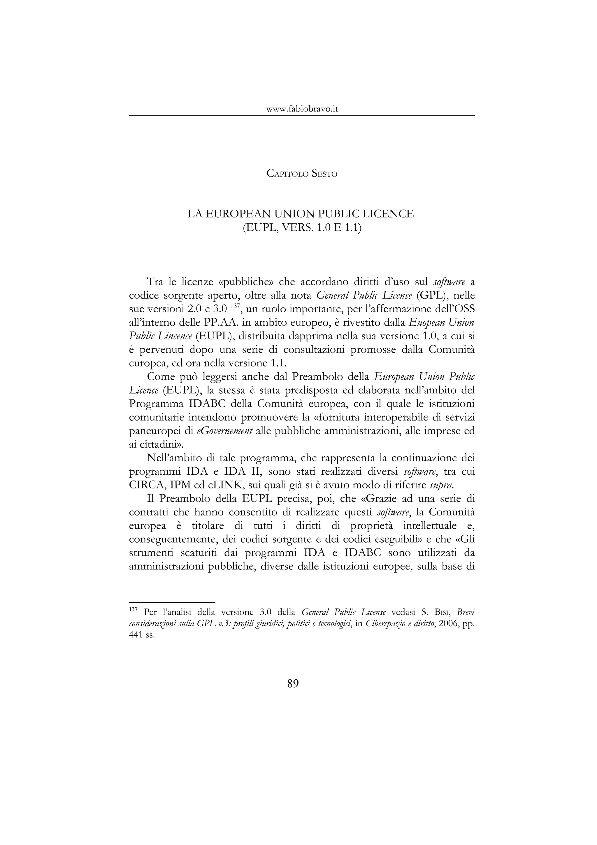 www.fabiobravo.it
CAPITOLO SESTO
LA EUROPEAN UNION PUBLIC LICENCE
(EUPL, VERS. 1.0 E 1.1)
Tra le licenze «pubbliche» che accordano diritti d’uso sul software a
codice sorgente aperto, oltre alla nota General Public License (GPL), nelle
sue versioni 2.0 e 3.0 137
, un ruolo importante, per l’affermazione dell’OSS
all’interno delle PP.AA. in ambito europeo, è rivestito dalla Euopean Union
Public Lincence (EUPL), distribuita dapprima nella sua versione 1.0, a cui si
è pervenuti dopo una serie di consultazioni promosse dalla Comunità
europea, ed ora nella versione 1.1.
Come può leggersi anche dal Preambolo della European Union Public
Licence (EUPL), la stessa è stata predisposta ed elaborata nell’ambito del
Programma IDABC della Comunità europea, con il quale le istituzioni
comunitarie intendono promuovere la «fornitura interoperabile di servizi
paneuropei di eGovernement alle pubbliche amministrazioni, alle imprese ed
ai cittadini».
Nell’ambito di tale programma, che rappresenta la continuazione dei
programmi IDA e IDA II, sono stati realizzati diversi software, tra cui
CIRCA, IPM ed eLINK, sui quali già si è avuto modo di riferire supra.
Il Preambolo della EUPL precisa, poi, che «Grazie ad una serie di
contratti che hanno consentito di realizzare questi software, la Comunità
europea è titolare di tutti i diritti di proprietà intellettuale e,
conseguentemente, dei codici sorgente e dei codici eseguibili» e che «Gli
strumenti scaturiti dai programmi IDA e IDABC sono utilizzati da
amministrazioni pubbliche, diverse dalle istituzioni europee, sulla base di
137
Per l’analisi della versione 3.0 della General Public License vedasi S. BISI, Brevi
considerazioni sulla GPL v.3: profili giuridici, politici e tecnologici, in Ciberspazio e diritto, 2006, pp.
441 ss.
89
 