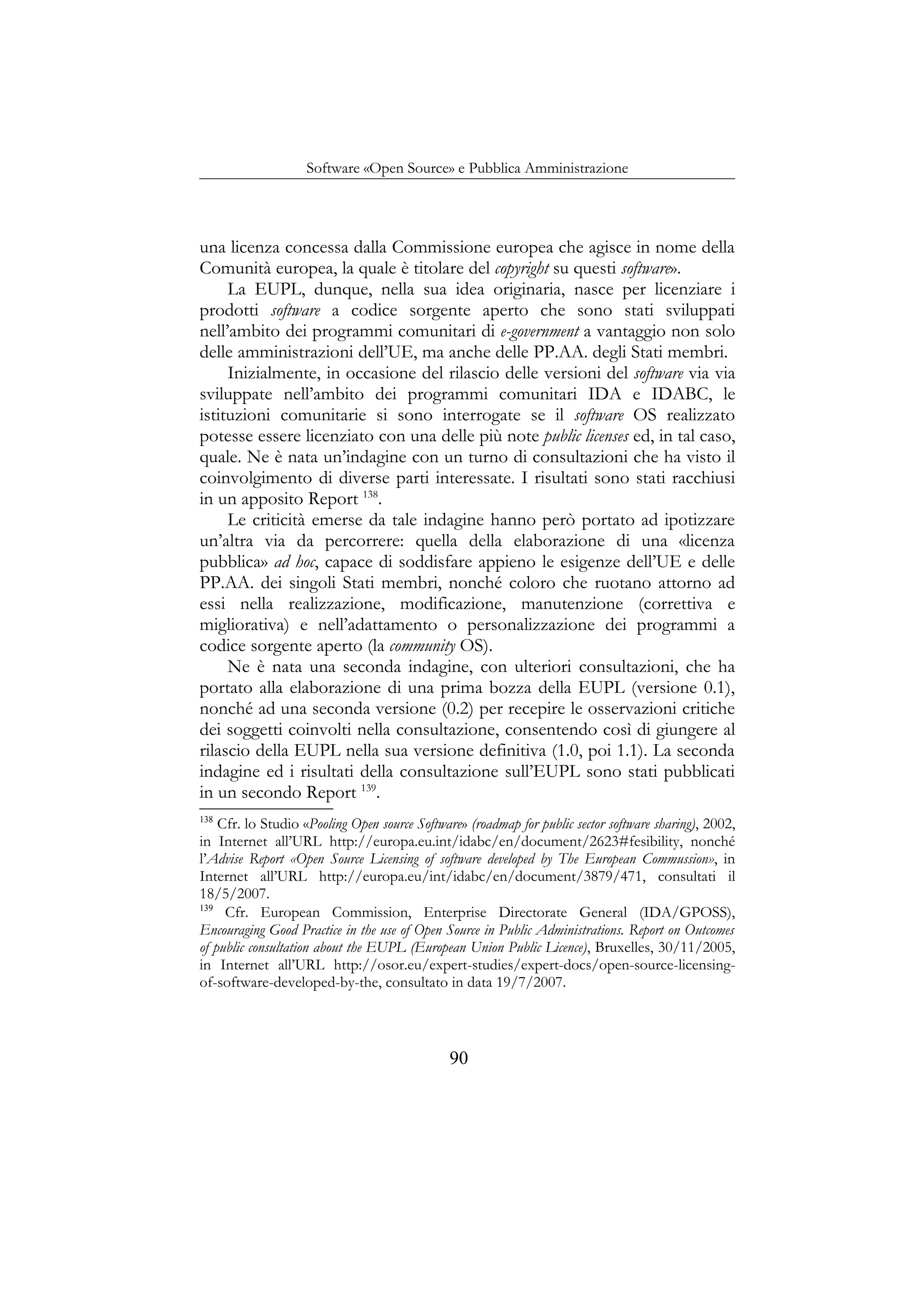 Software «Open Source» e Pubblica Amministrazione
una licenza concessa dalla Commissione europea che agisce in nome della
Comunità europea, la quale è titolare del copyright su questi software».
La EUPL, dunque, nella sua idea originaria, nasce per licenziare i
prodotti software a codice sorgente aperto che sono stati sviluppati
nell’ambito dei programmi comunitari di e-government a vantaggio non solo
delle amministrazioni dell’UE, ma anche delle PP.AA. degli Stati membri.
Inizialmente, in occasione del rilascio delle versioni del software via via
sviluppate nell’ambito dei programmi comunitari IDA e IDABC, le
istituzioni comunitarie si sono interrogate se il software OS realizzato
potesse essere licenziato con una delle più note public licenses ed, in tal caso,
quale. Ne è nata un’indagine con un turno di consultazioni che ha visto il
coinvolgimento di diverse parti interessate. I risultati sono stati racchiusi
in un apposito Report 138
.
Le criticità emerse da tale indagine hanno però portato ad ipotizzare
un’altra via da percorrere: quella della elaborazione di una «licenza
pubblica» ad hoc, capace di soddisfare appieno le esigenze dell’UE e delle
PP.AA. dei singoli Stati membri, nonché coloro che ruotano attorno ad
essi nella realizzazione, modificazione, manutenzione (correttiva e
migliorativa) e nell’adattamento o personalizzazione dei programmi a
codice sorgente aperto (la community OS).
Ne è nata una seconda indagine, con ulteriori consultazioni, che ha
portato alla elaborazione di una prima bozza della EUPL (versione 0.1),
nonché ad una seconda versione (0.2) per recepire le osservazioni critiche
dei soggetti coinvolti nella consultazione, consentendo così di giungere al
rilascio della EUPL nella sua versione definitiva (1.0, poi 1.1). La seconda
indagine ed i risultati della consultazione sull’EUPL sono stati pubblicati
in un secondo Report 139
.
138
Cfr. lo Studio «Pooling Open source Software» (roadmap for public sector software sharing), 2002,
in Internet all’URL http://europa.eu.int/idabc/en/document/2623#fesibility, nonché
l’Advise Report «Open Source Licensing of software developed by The European Commussion», in
Internet all’URL http://europa.eu/int/idabc/en/document/3879/471, consultati il
18/5/2007.
139
Cfr. European Commission, Enterprise Directorate General (IDA/GPOSS),
Encouraging Good Practice in the use of Open Source in Public Administrations. Report on Outcomes
of public consultation about the EUPL (European Union Public Licence), Bruxelles, 30/11/2005,
in Internet all’URL http://osor.eu/expert-studies/expert-docs/open-source-licensing-
of-software-developed-by-the, consultato in data 19/7/2007.
90
 
