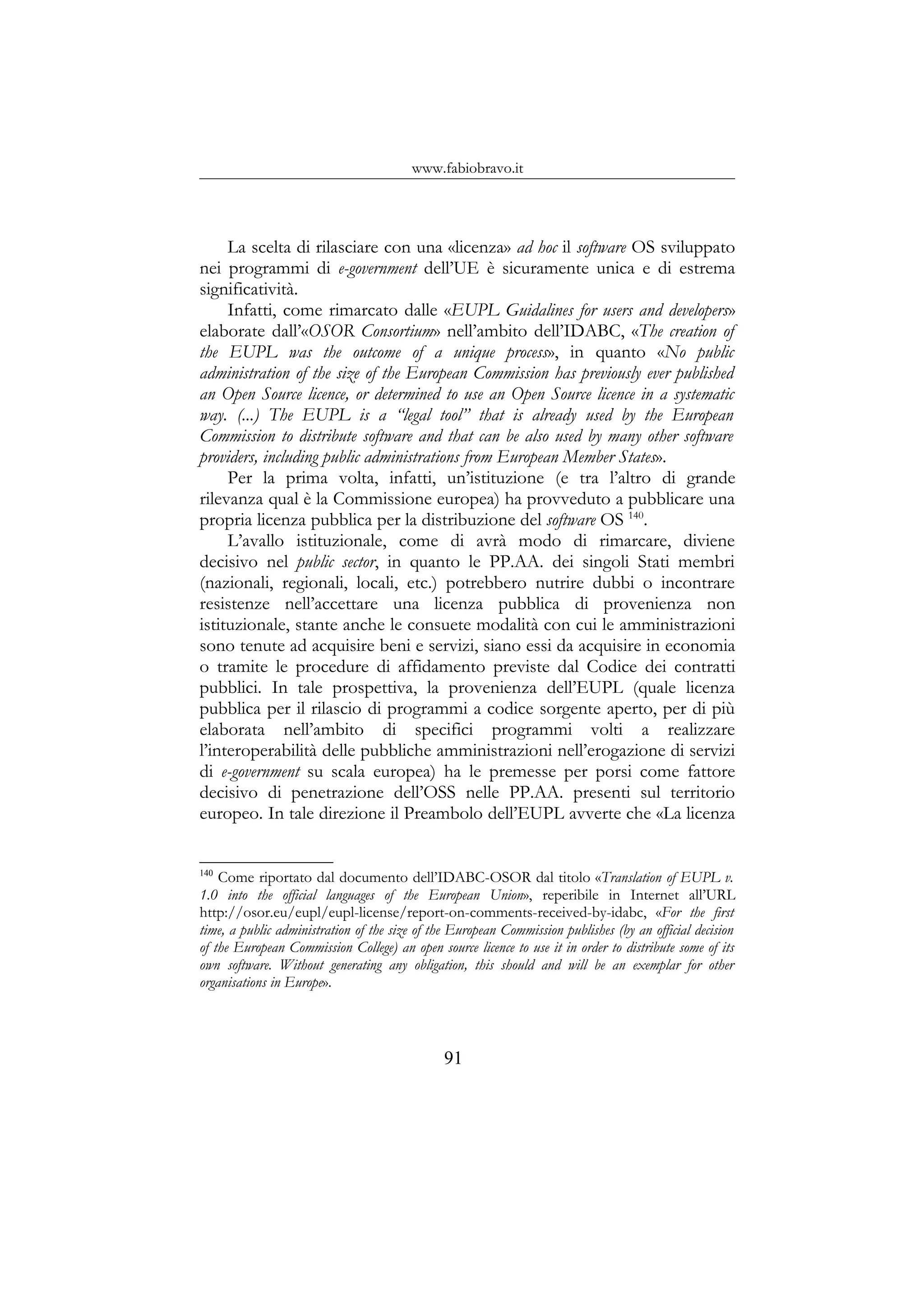 www.fabiobravo.it
La scelta di rilasciare con una «licenza» ad hoc il software OS sviluppato
nei programmi di e-government dell’UE è sicuramente unica e di estrema
significatività.
Infatti, come rimarcato dalle «EUPL Guidalines for users and developers»
elaborate dall’«OSOR Consortium» nell’ambito dell’IDABC, «The creation of
the EUPL was the outcome of a unique process», in quanto «No public
administration of the size of the European Commission has previously ever published
an Open Source licence, or determined to use an Open Source licence in a systematic
way. (...) The EUPL is a “legal tool” that is already used by the European
Commission to distribute software and that can be also used by many other software
providers, including public administrations from European Member States».
Per la prima volta, infatti, un’istituzione (e tra l’altro di grande
rilevanza qual è la Commissione europea) ha provveduto a pubblicare una
propria licenza pubblica per la distribuzione del software OS 140
.
L’avallo istituzionale, come di avrà modo di rimarcare, diviene
decisivo nel public sector, in quanto le PP.AA. dei singoli Stati membri
(nazionali, regionali, locali, etc.) potrebbero nutrire dubbi o incontrare
resistenze nell’accettare una licenza pubblica di provenienza non
istituzionale, stante anche le consuete modalità con cui le amministrazioni
sono tenute ad acquisire beni e servizi, siano essi da acquisire in economia
o tramite le procedure di affidamento previste dal Codice dei contratti
pubblici. In tale prospettiva, la provenienza dell’EUPL (quale licenza
pubblica per il rilascio di programmi a codice sorgente aperto, per di più
elaborata nell’ambito di specifici programmi volti a realizzare
l’interoperabilità delle pubbliche amministrazioni nell’erogazione di servizi
di e-government su scala europea) ha le premesse per porsi come fattore
decisivo di penetrazione dell’OSS nelle PP.AA. presenti sul territorio
europeo. In tale direzione il Preambolo dell’EUPL avverte che «La licenza
140
Come riportato dal documento dell’IDABC-OSOR dal titolo «Translation of EUPL v.
1.0 into the official languages of the European Union», reperibile in Internet all’URL
http://osor.eu/eupl/eupl-license/report-on-comments-received-by-idabc, «For the first
time, a public administration of the size of the European Commission publishes (by an official decision
of the European Commission College) an open source licence to use it in order to distribute some of its
own software. Without generating any obligation, this should and will be an exemplar for other
organisations in Europe».
91
 