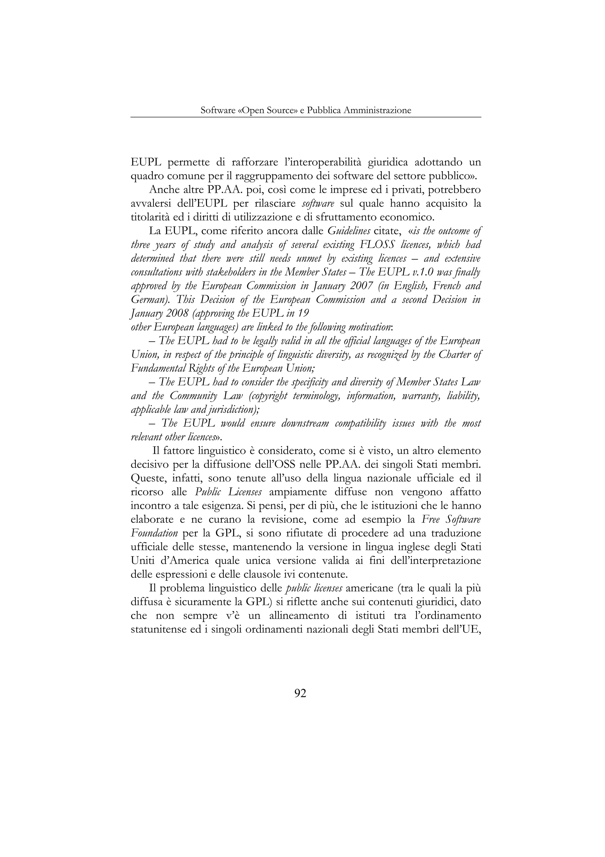 Software «Open Source» e Pubblica Amministrazione
EUPL permette di rafforzare l’interoperabilità giuridica adottando un
quadro comune per il raggruppamento dei software del settore pubblico».
Anche altre PP.AA. poi, così come le imprese ed i privati, potrebbero
avvalersi dell’EUPL per rilasciare software sul quale hanno acquisito la
titolarità ed i diritti di utilizzazione e di sfruttamento economico.
La EUPL, come riferito ancora dalle Guidelines citate, «is the outcome of
three years of study and analysis of several existing FLOSS licences, which had
determined that there were still needs unmet by existing licences – and extensive
consultations with stakeholders in the Member States – The EUPL v.1.0 was finally
approved by the European Commission in January 2007 (in English, French and
German). This Decision of the European Commission and a second Decision in
January 2008 (approving the EUPL in 19
other European languages) are linked to the following motivation:
– The EUPL had to be legally valid in all the official languages of the European
Union, in respect of the principle of linguistic diversity, as recognized by the Charter of
Fundamental Rights of the European Union;
– The EUPL had to consider the specificity and diversity of Member States Law
and the Community Law (copyright terminology, information, warranty, liability,
applicable law and jurisdiction);
– The EUPL would ensure downstream compatibility issues with the most
relevant other licences».
Il fattore linguistico è considerato, come si è visto, un altro elemento
decisivo per la diffusione dell’OSS nelle PP.AA. dei singoli Stati membri.
Queste, infatti, sono tenute all’uso della lingua nazionale ufficiale ed il
ricorso alle Public Licenses ampiamente diffuse non vengono affatto
incontro a tale esigenza. Si pensi, per di più, che le istituzioni che le hanno
elaborate e ne curano la revisione, come ad esempio la Free Software
Foundation per la GPL, si sono rifiutate di procedere ad una traduzione
ufficiale delle stesse, mantenendo la versione in lingua inglese degli Stati
Uniti d’America quale unica versione valida ai fini dell’interpretazione
delle espressioni e delle clausole ivi contenute.
Il problema linguistico delle public licenses americane (tra le quali la più
diffusa è sicuramente la GPL) si riflette anche sui contenuti giuridici, dato
che non sempre v’è un allineamento di istituti tra l’ordinamento
statunitense ed i singoli ordinamenti nazionali degli Stati membri dell’UE,
92
 