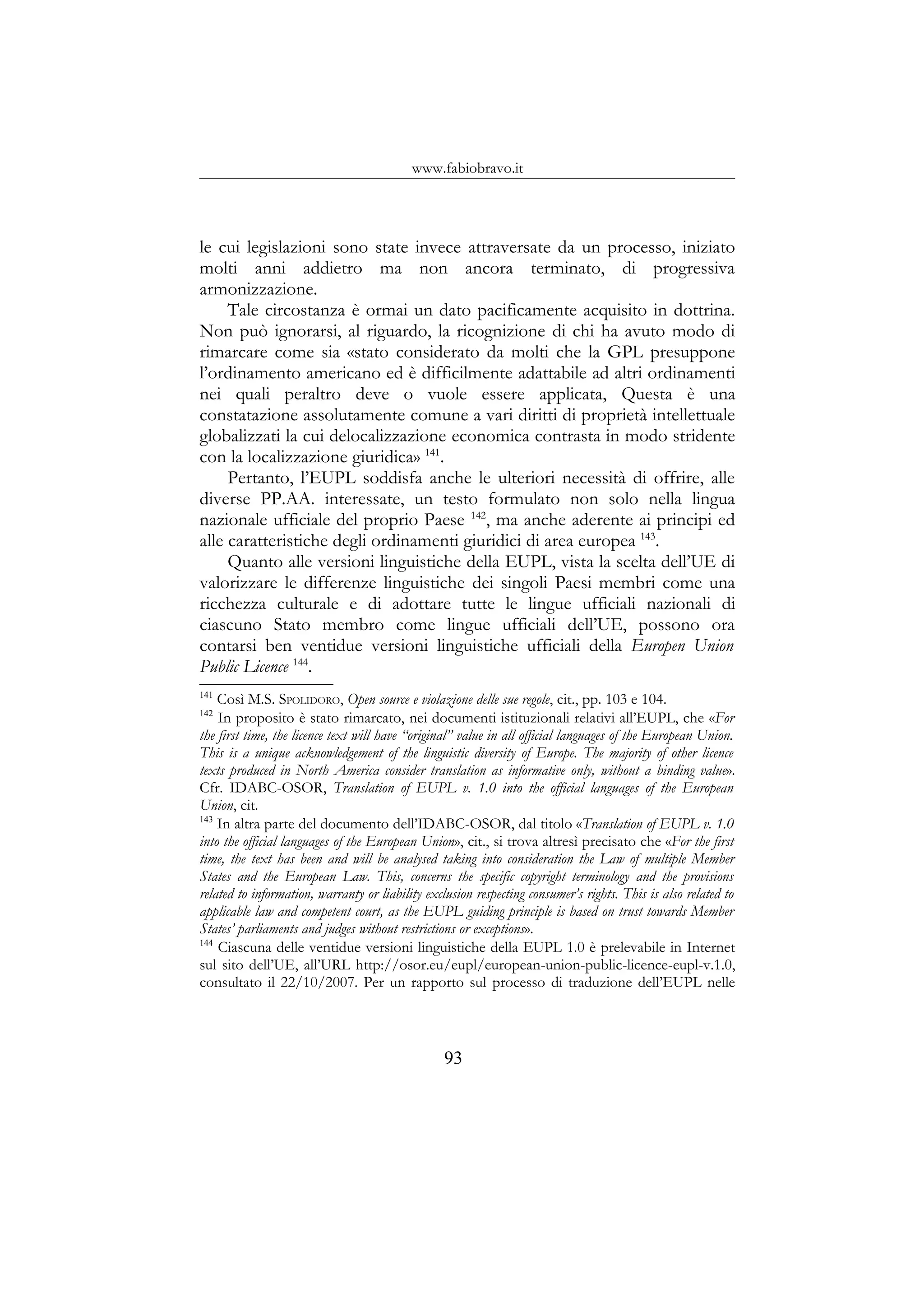 www.fabiobravo.it
le cui legislazioni sono state invece attraversate da un processo, iniziato
molti anni addietro ma non ancora terminato, di progressiva
armonizzazione.
Tale circostanza è ormai un dato pacificamente acquisito in dottrina.
Non può ignorarsi, al riguardo, la ricognizione di chi ha avuto modo di
rimarcare come sia «stato considerato da molti che la GPL presuppone
l’ordinamento americano ed è difficilmente adattabile ad altri ordinamenti
nei quali peraltro deve o vuole essere applicata, Questa è una
constatazione assolutamente comune a vari diritti di proprietà intellettuale
globalizzati la cui delocalizzazione economica contrasta in modo stridente
con la localizzazione giuridica» 141
.
Pertanto, l’EUPL soddisfa anche le ulteriori necessità di offrire, alle
diverse PP.AA. interessate, un testo formulato non solo nella lingua
nazionale ufficiale del proprio Paese 142
, ma anche aderente ai principi ed
alle caratteristiche degli ordinamenti giuridici di area europea 143
.
Quanto alle versioni linguistiche della EUPL, vista la scelta dell’UE di
valorizzare le differenze linguistiche dei singoli Paesi membri come una
ricchezza culturale e di adottare tutte le lingue ufficiali nazionali di
ciascuno Stato membro come lingue ufficiali dell’UE, possono ora
contarsi ben ventidue versioni linguistiche ufficiali della Europen Union
Public Licence 144
.
141
Così M.S. SPOLIDORO, Open source e violazione delle sue regole, cit., pp. 103 e 104.
142
In proposito è stato rimarcato, nei documenti istituzionali relativi all’EUPL, che «For
the first time, the licence text will have “original” value in all official languages of the European Union.
This is a unique acknowledgement of the linguistic diversity of Europe. The majority of other licence
texts produced in North America consider translation as informative only, without a binding value».
Cfr. IDABC-OSOR, Translation of EUPL v. 1.0 into the official languages of the European
Union, cit.
143
In altra parte del documento dell’IDABC-OSOR, dal titolo «Translation of EUPL v. 1.0
into the official languages of the European Union», cit., si trova altresì precisato che «For the first
time, the text has been and will be analysed taking into consideration the Law of multiple Member
States and the European Law. This, concerns the specific copyright terminology and the provisions
related to information, warranty or liability exclusion respecting consumer’s rights. This is also related to
applicable law and competent court, as the EUPL guiding principle is based on trust towards Member
States’ parliaments and judges without restrictions or exceptions».
144
Ciascuna delle ventidue versioni linguistiche della EUPL 1.0 è prelevabile in Internet
sul sito dell’UE, all’URL http://osor.eu/eupl/european-union-public-licence-eupl-v.1.0,
consultato il 22/10/2007. Per un rapporto sul processo di traduzione dell’EUPL nelle
93
 