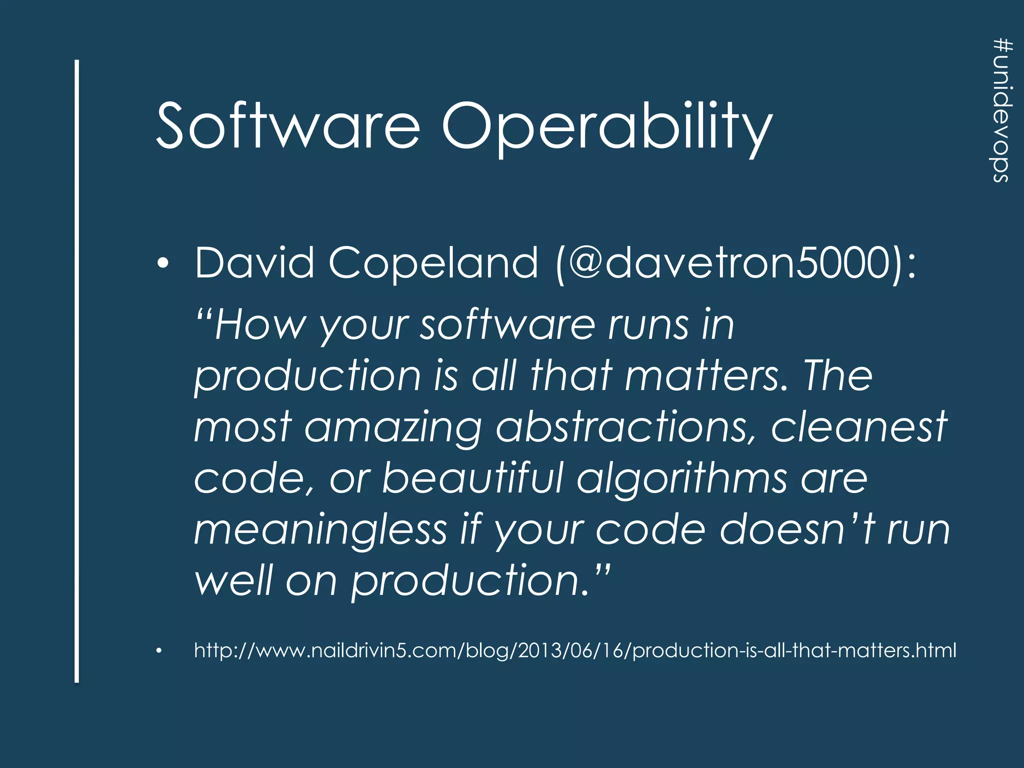 • David Copeland (@davetron5000):
“How your software runs in
production is all that matters. The
most amazing abstractions, cleanest
code, or beautiful algorithms are
meaningless if your code doesn’t run
well on production.”
•

http://www.naildrivin5.com/blog/2013/06/16/production-is-all-that-matters.html

#unidevops

Software Operability

 