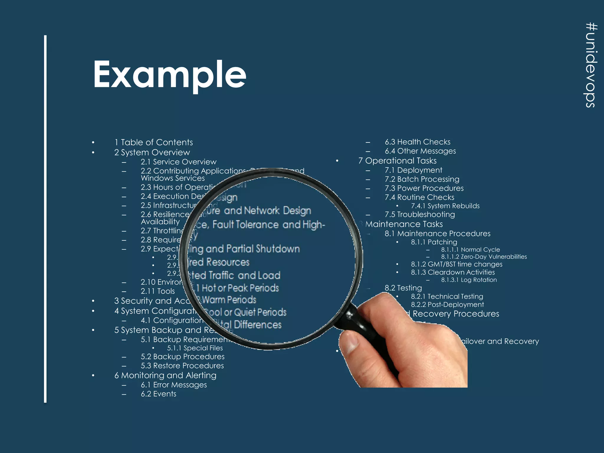 #unidevops

Example
•
•

1 Table of Contents
2 System Overview
–
–
–
–
–
–
–
–
–

2.1 Service Overview
2.2 Contributing Applications, Daemons, and
Windows Services
2.3 Hours of Operation
2.4 Execution Design
2.5 Infrastructure and Network Design
2.6 Resilience, Fault Tolerance and HighAvailability
2.7 Throttling and Partial Shutdown
2.8 Required Resources
2.9 Expected Traffic and Load
•
•
•

4.1 Configuration Management

–
–
–

•

7.5 Troubleshooting

–

8.1 Maintenance Procedures

7 Operational Tasks

•

•

5.2 Backup Procedures
5.3 Restore Procedures

–
–

6.1 Error Messages
6.2 Events

6 Monitoring and Alerting

8.1.1 Patching
–
–

•
•

–

•

–

8.1.3.1 Log Rotation

8.2.1 Technical Testing
8.2.2 Post-Deployment

9 Failure and Recovery Procedures
–
–
–

•

8.1.1.1 Normal Cycle
8.1.1.2 Zero-Day Vulnerabilities

8.1.2 GMT/BST time changes
8.1.3 Cleardown Activities

8.2 Testing
•
•

5 System Backup and Restore
5.1.1 Special Files

7.4.1 System Rebuilds

8 Maintenance Tasks
•

5.1 Backup Requirements

3 Security and Access Control
4 System Configuration

•

7.1 Deployment
7.2 Batch Processing
7.3 Power Procedures
7.4 Routine Checks

–

2.10 Environmental Differences
2.11 Tools

–

•

–
–
–
–

•

6.3 Health Checks
6.4 Other Messages

2.9.1 Hot or Peak Periods
2.9.2 Warm Periods
2.9.3 Cool or Quiet Periods

–
–

•
•

–
–

9.1 Failover
9.2 Recovery
9.3 Troubleshooting Failover and Recovery

10 Contact Details

 