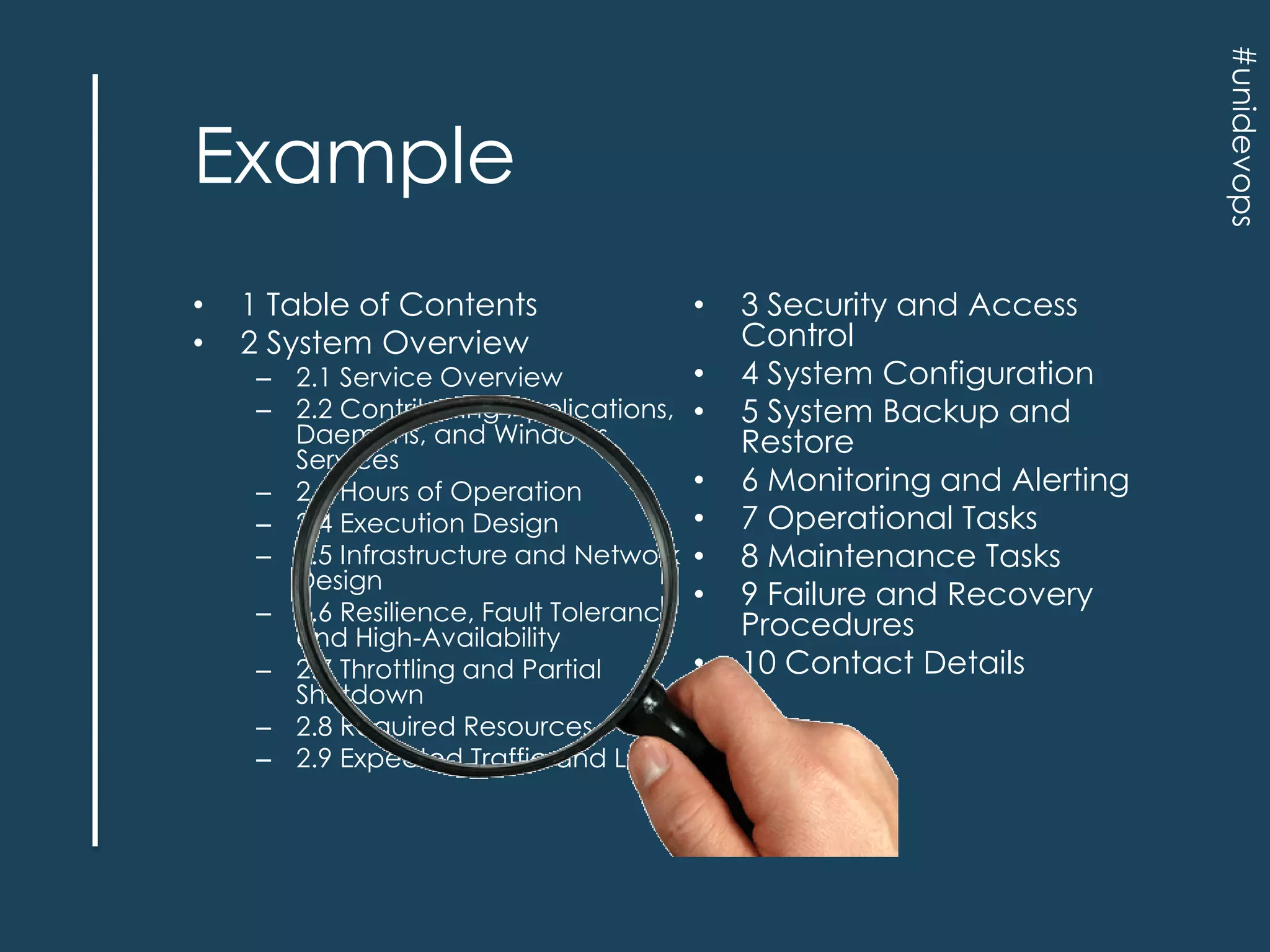#unidevops

Example
•
•

1 Table of Contents
2 System Overview

– 2.1 Service Overview
– 2.2 Contributing Applications,
Daemons, and Windows
Services
– 2.3 Hours of Operation
– 2.4 Execution Design
– 2.5 Infrastructure and Network
Design
– 2.6 Resilience, Fault Tolerance
and High-Availability
– 2.7 Throttling and Partial
Shutdown
– 2.8 Required Resources
– 2.9 Expected Traffic and Load

•
•
•
•
•
•
•
•

3 Security and Access
Control
4 System Configuration
5 System Backup and
Restore
6 Monitoring and Alerting
7 Operational Tasks
8 Maintenance Tasks
9 Failure and Recovery
Procedures
10 Contact Details

 