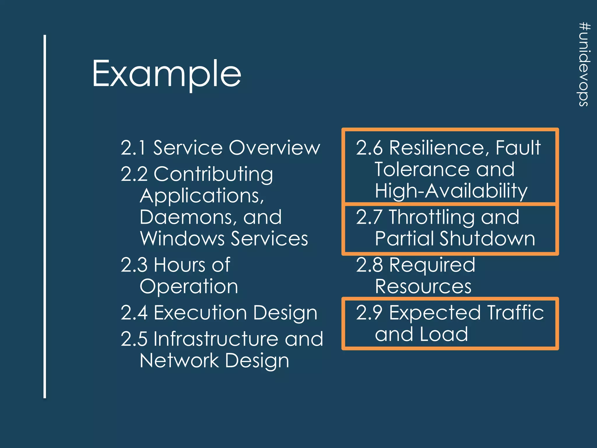 #unidevops

Example
2.1 Service Overview
2.2 Contributing
Applications,
Daemons, and
Windows Services
2.3 Hours of
Operation
2.4 Execution Design
2.5 Infrastructure and
Network Design

2.6 Resilience, Fault
Tolerance and
High-Availability
2.7 Throttling and
Partial Shutdown
2.8 Required
Resources
2.9 Expected Traffic
and Load

 