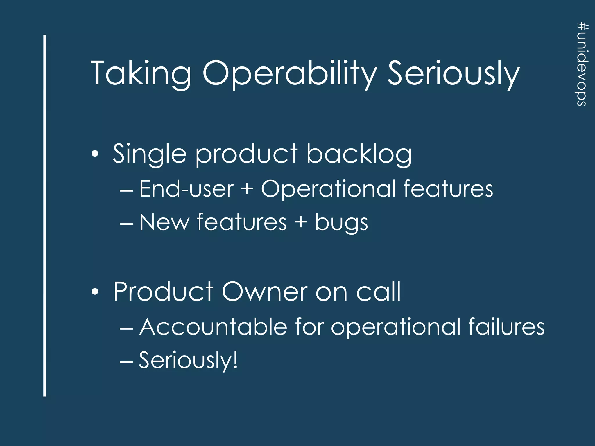 • Single product backlog
– End-user + Operational features
– New features + bugs

• Product Owner on call
– Accountable for operational failures
– Seriously!

#unidevops

Taking Operability Seriously

 