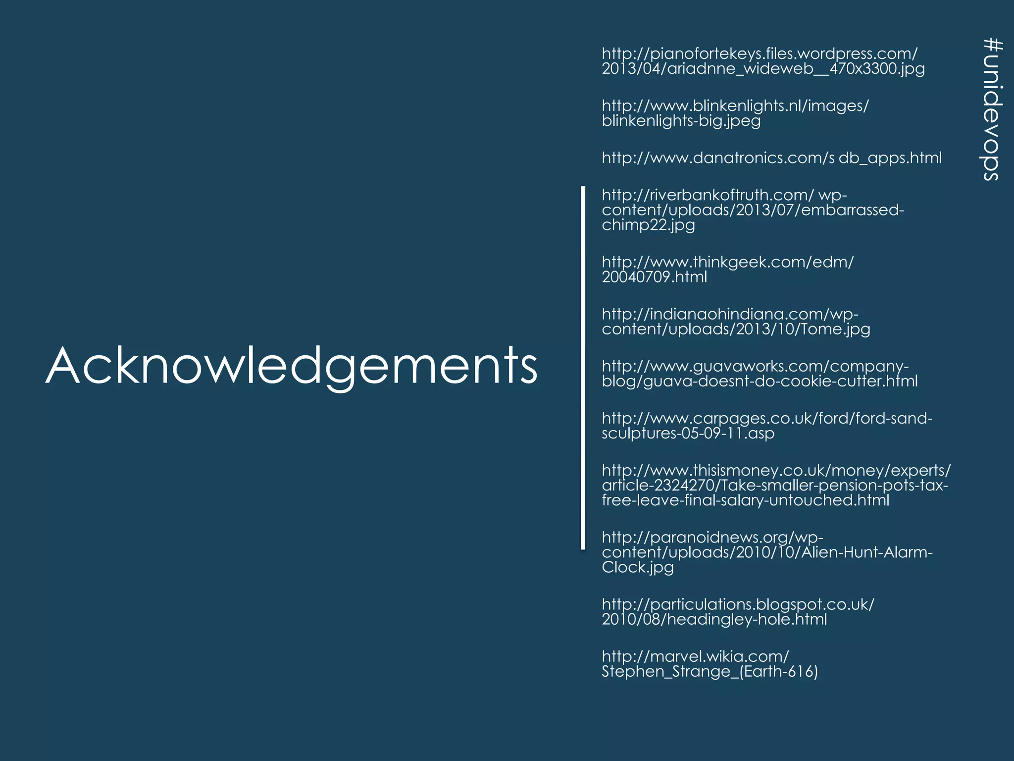 http://www.blinkenlights.nl/images/
blinkenlights-big.jpeg
http://www.danatronics.com/s db_apps.html
http://riverbankoftruth.com/ wpcontent/uploads/2013/07/embarrassedchimp22.jpg
http://www.thinkgeek.com/edm/
20040709.html

Acknowledgements

http://indianaohindiana.com/wpcontent/uploads/2013/10/Tome.jpg
http://www.guavaworks.com/companyblog/guava-doesnt-do-cookie-cutter.html
http://www.carpages.co.uk/ford/ford-sandsculptures-05-09-11.asp
http://www.thisismoney.co.uk/money/experts/
article-2324270/Take-smaller-pension-pots-taxfree-leave-final-salary-untouched.html
http://paranoidnews.org/wpcontent/uploads/2010/10/Alien-Hunt-AlarmClock.jpg
http://particulations.blogspot.co.uk/
2010/08/headingley-hole.html
http://marvel.wikia.com/
Stephen_Strange_(Earth-616)

#unidevops

http://pianofortekeys.files.wordpress.com/
2013/04/ariadnne_wideweb__470x3300.jpg

 