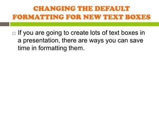 CHANGING THE DEFAULT
FORMATTING FOR NEW TEXT BOXES

   If you are going to create lots of text boxes in
    a presentation, there are ways you can save
    time in formatting them.
 