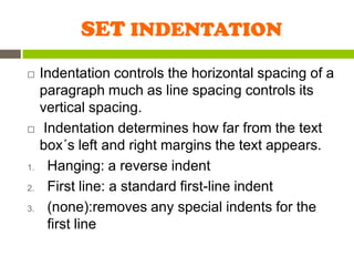 SET INDENTATION
    Indentation controls the horizontal spacing of a
     paragraph much as line spacing controls its
     vertical spacing.
     Indentation determines how far from the text
     box´s left and right margins the text appears.
1.     Hanging: a reverse indent
2.     First line: a standard first-line indent
3.     (none):removes any special indents for the
       first line
 