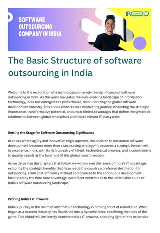 The Basic Structure of software
outsourcing in India
Welcome to the exploration of a technological marvel—the significance of software
outsourcing in India. As the world navigates the ever-evolving landscape of information
technology, India has emerged as a powerhouse, revolutionizing the global software
development industry. This eBook embarks on a captivating journey, dissecting the strategic
importance, transformative potential, and unparalleled advantages that define the symbiotic
relationship between global enterprises and India's vibrant IT ecosystem.
Setting the Stage for Software Outsourcing Significance
In an era where agility and innovation reign supreme, the decision to outsource software
development becomes more than a cost-saving strategy—it becomes a strategic investment
in excellence. India, with its rich tapestry of talent, technological prowess, and a commitment
to quality, stands at the forefront of this global transformation.
As we delve into the chapters that follow, we will unravel the layers of India's IT advantage,
exploring the strategic benefits that have made the country a preferred destination for
outsourcing. From cost-efficiency without compromise to the continuous development
facilitated by the time zone advantage, each facet contributes to the undeniable allure of
India's software outsourcing landscape.
Probing India's IT Prowess
India's journey in the realm of information technology is nothing short of remarkable. What
began as a nascent industry has flourished into a dynamic force, redefining the rules of the
game. This eBook will intricately examine India's IT prowess, shedding light on the expansive
SOFTWARE
OUTSOURCING
COMPANYININDIA
 