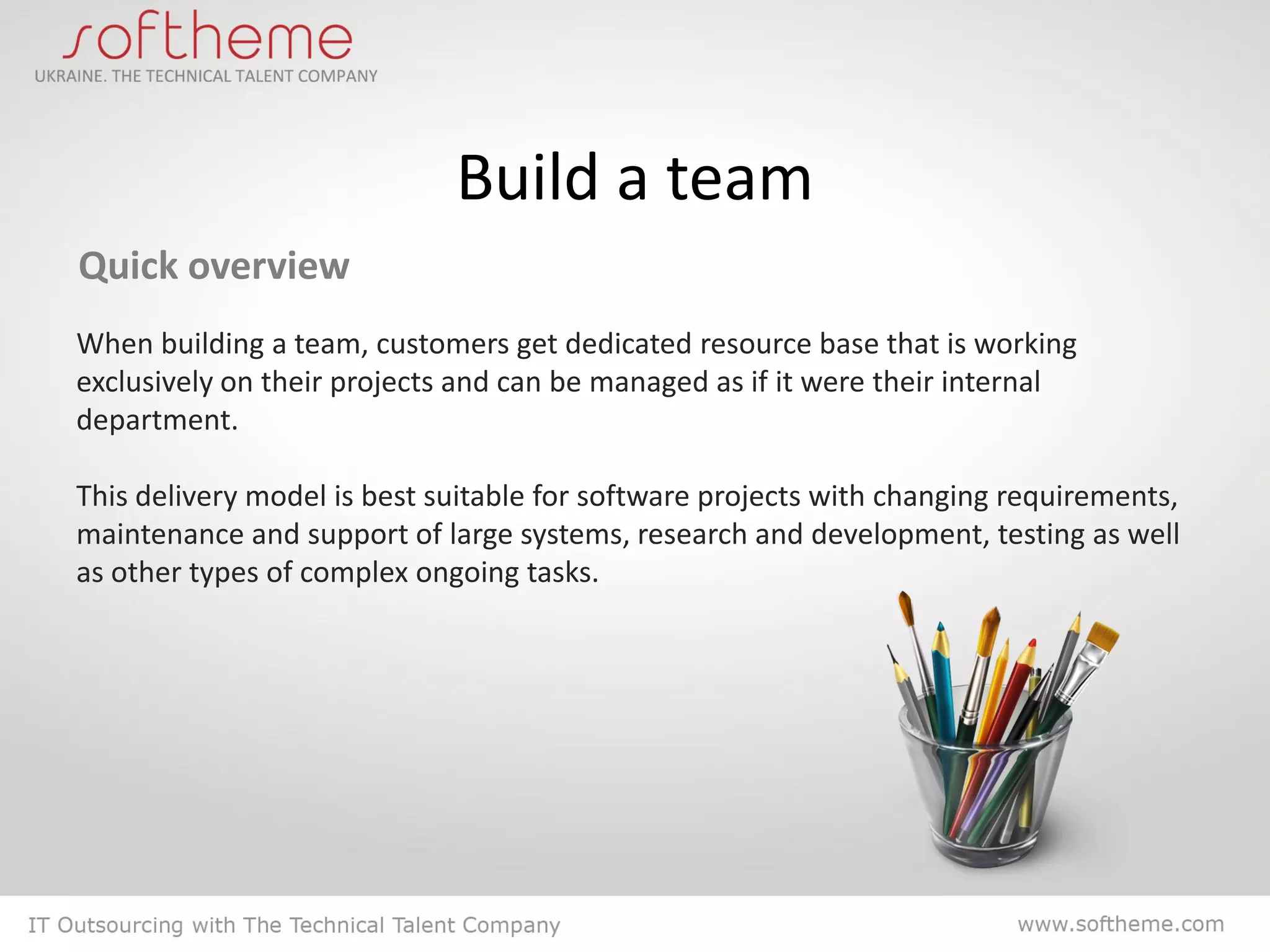 Build a team
Quick overview
When building a team, customers get dedicated resource base that is working
exclusively on their projects and can be managed as if it were their internal
department.

This delivery model is best suitable for software projects with changing requirements,
maintenance and support of large systems, research and development, testing as well
as other types of complex ongoing tasks.
 