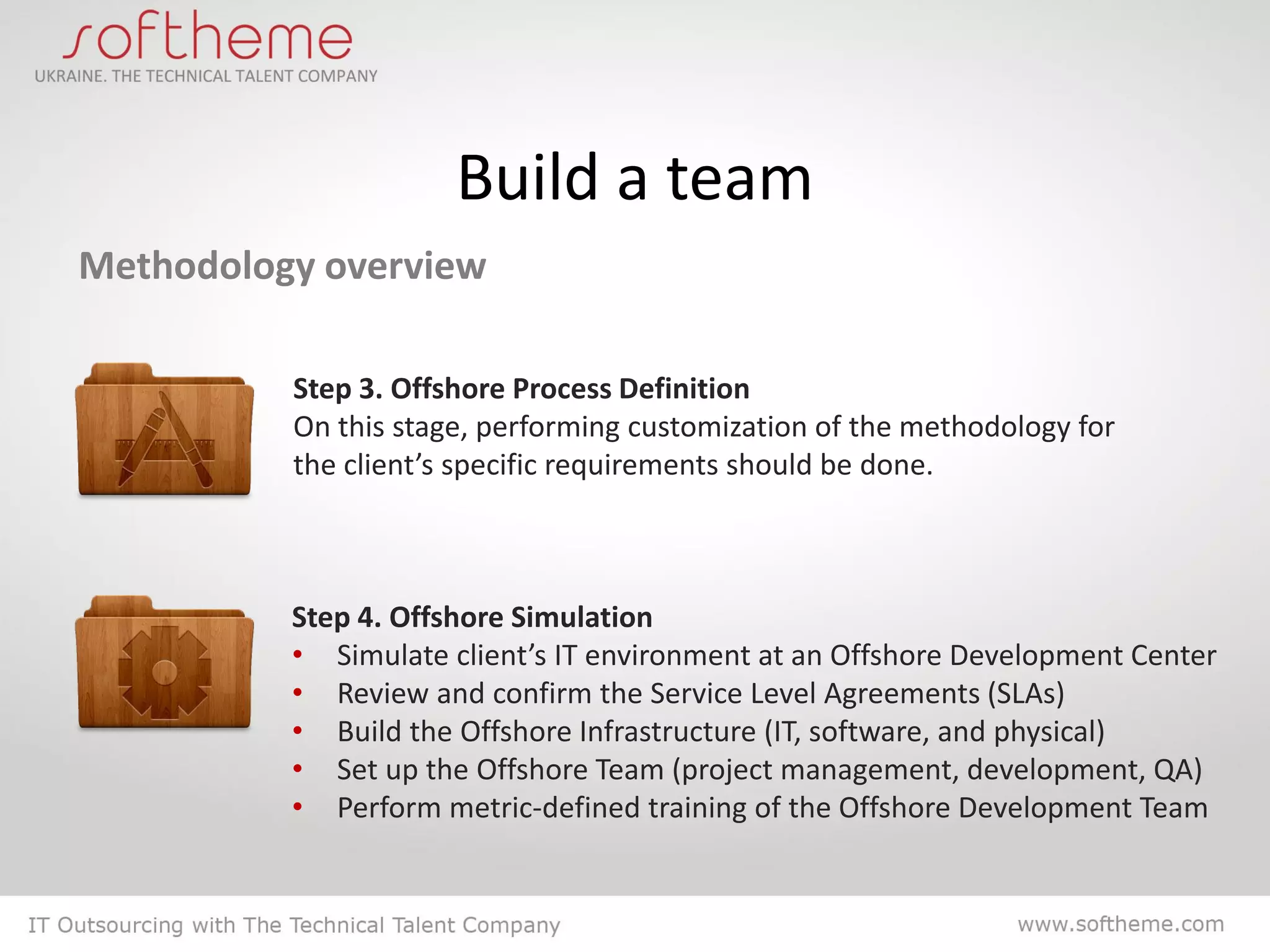Build a team
Methodology overview

          Step 3. Offshore Process Definition
          On this stage, performing customization of the methodology for
          the client’s specific requirements should be done.



          Step 4. Offshore Simulation
          • Simulate client’s IT environment at an Offshore Development Center
          • Review and confirm the Service Level Agreements (SLAs)
          • Build the Offshore Infrastructure (IT, software, and physical)
          • Set up the Offshore Team (project management, development, QA)
          • Perform metric-defined training of the Offshore Development Team
 