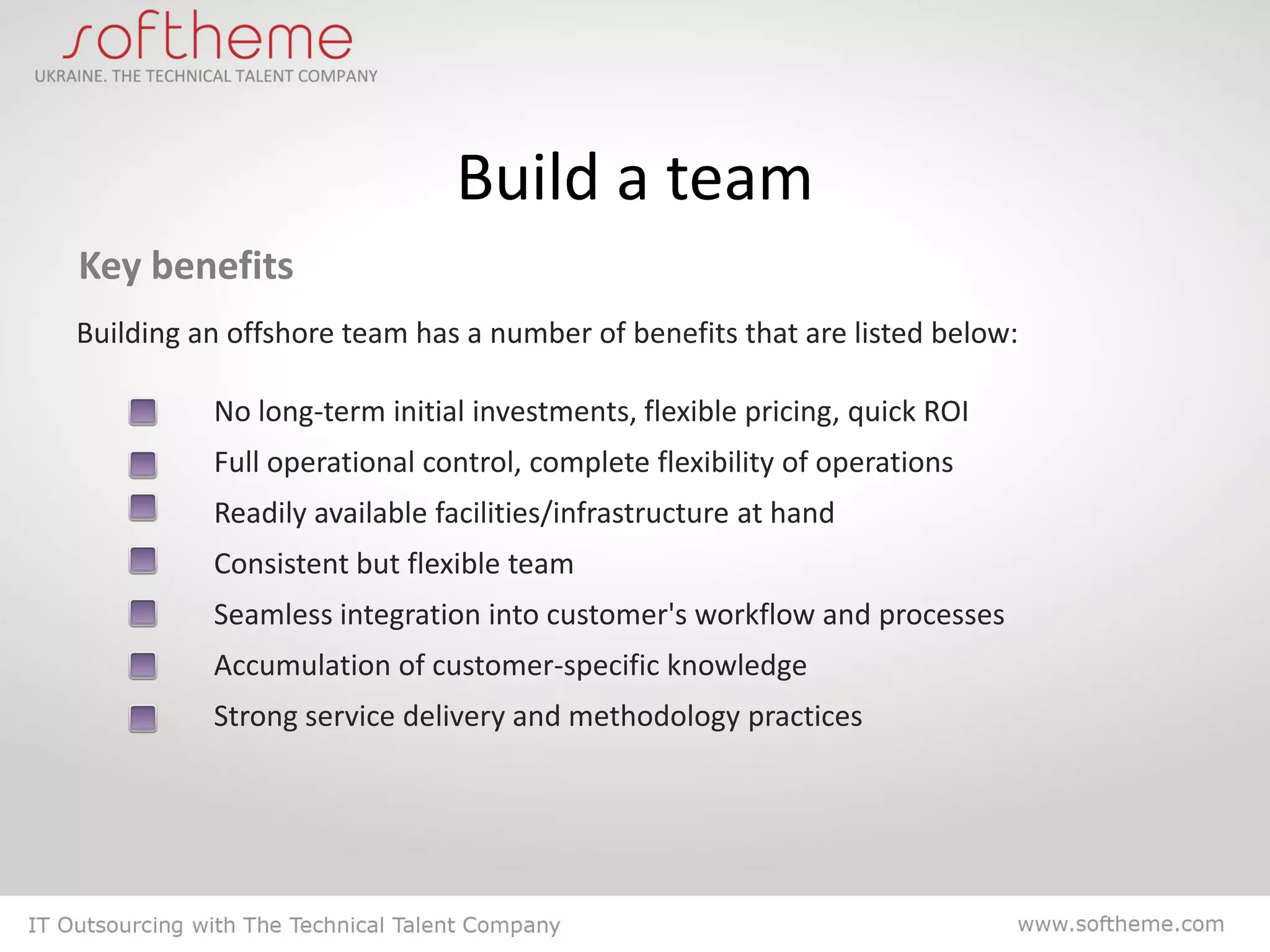Build a team
Key benefits
Building an offshore team has a number of benefits that are listed below:

          No long-term initial investments, flexible pricing, quick ROI
          Full operational control, complete flexibility of operations
          Readily available facilities/infrastructure at hand
          Consistent but flexible team
          Seamless integration into customer's workflow and processes
          Accumulation of customer-specific knowledge
          Strong service delivery and methodology practices
 