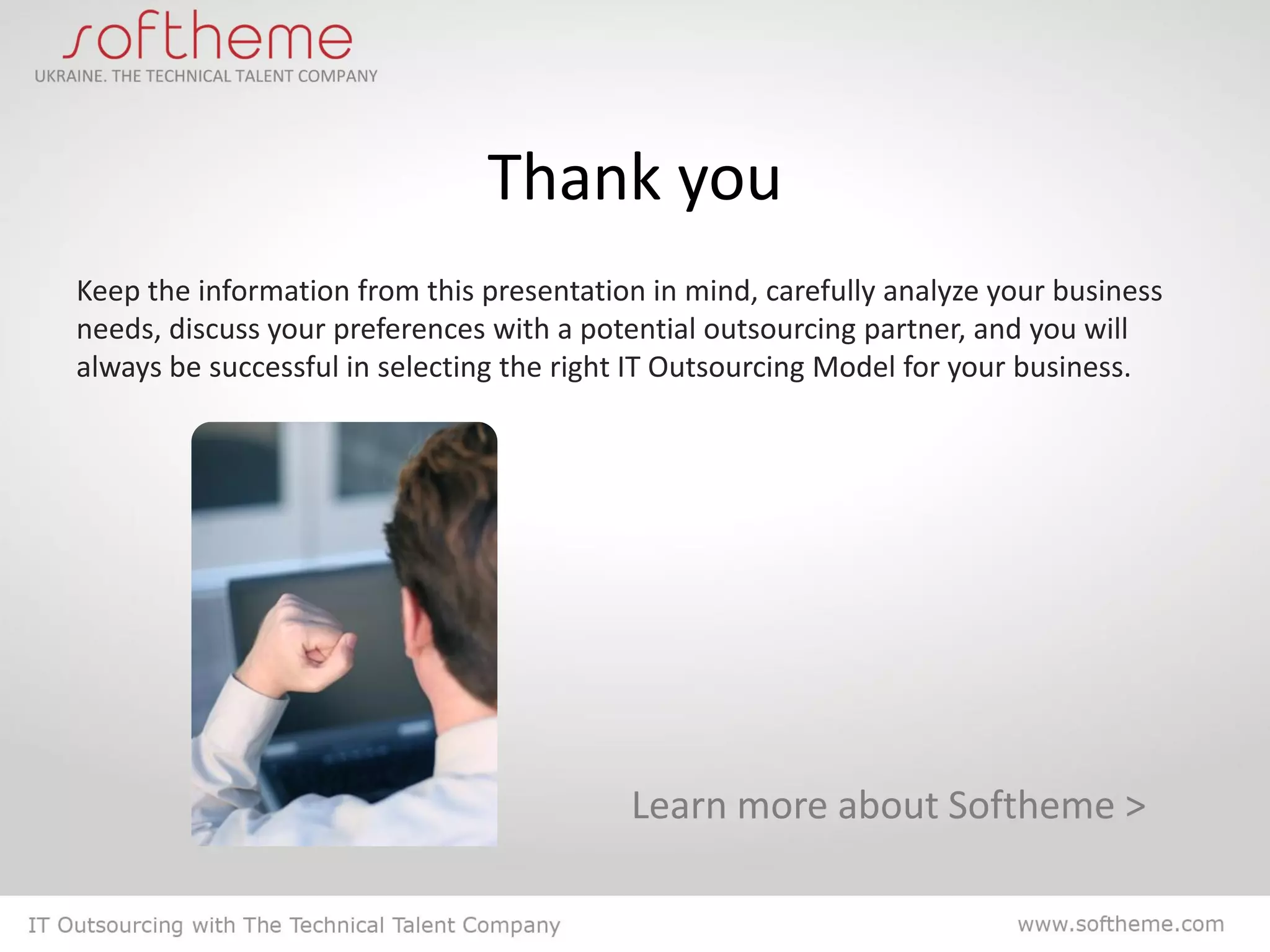 Thank you
Keep the information from this presentation in mind, carefully analyze your business
needs, discuss your preferences with a potential outsourcing partner, and you will
always be successful in selecting the right IT Outsourcing Model for your business.




                                          Learn more about Softheme >
 