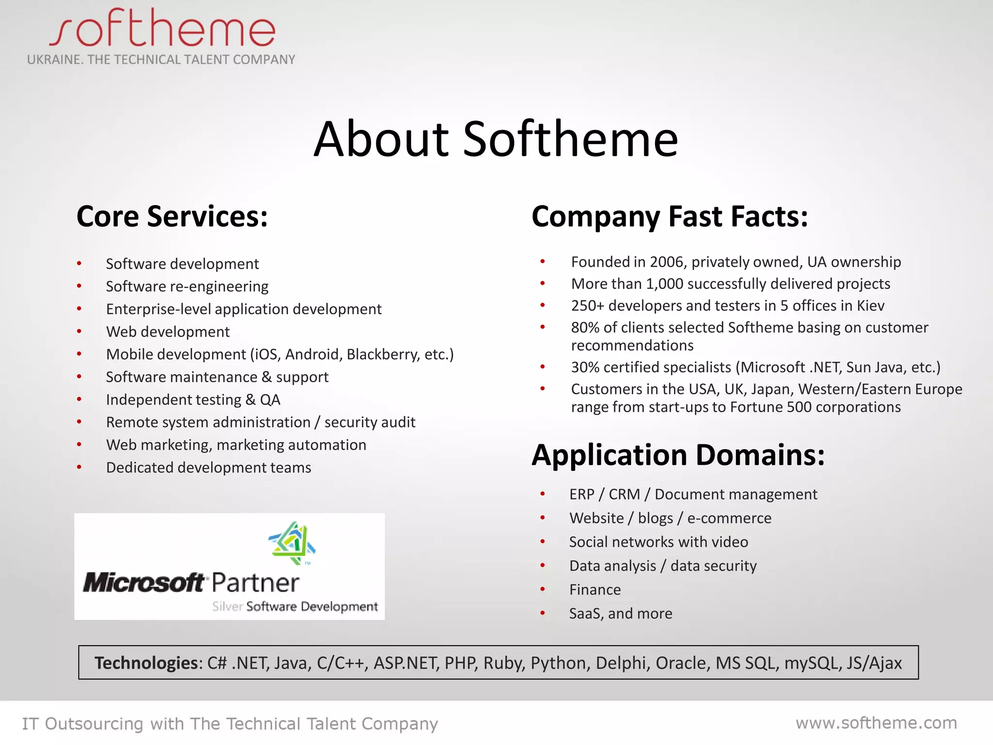 About Softheme
Core Services:                                             Company Fast Facts:
•    Software development                                   •   Founded in 2006, privately owned, UA ownership
•    Software re-engineering                                •   More than 1,000 successfully delivered projects
•    Enterprise-level application development               •   250+ developers and testers in 5 offices in Kiev
•    Web development                                        •   80% of clients selected Softheme basing on customer
                                                                recommendations
•    Mobile development (iOS, Android, Blackberry, etc.)
                                                            •   30% certified specialists (Microsoft .NET, Sun Java, etc.)
•    Software maintenance & support
                                                            •   Customers in the USA, UK, Japan, Western/Eastern Europe
•    Independent testing & QA                                   range from start-ups to Fortune 500 corporations
•    Remote system administration / security audit
•    Web marketing, marketing automation
•    Dedicated development teams                           Application Domains:
                                                            •   ERP / CRM / Document management
                                                            •   Website / blogs / e-commerce
                                                            •   Social networks with video
                                                            •   Data analysis / data security
                                                            •   Finance
                                                            •   SaaS, and more


    Technologies: C# .NET, Java, C/C++, ASP.NET, PHP, Ruby, Python, Delphi, Oracle, MS SQL, mySQL, JS/Ajax
 