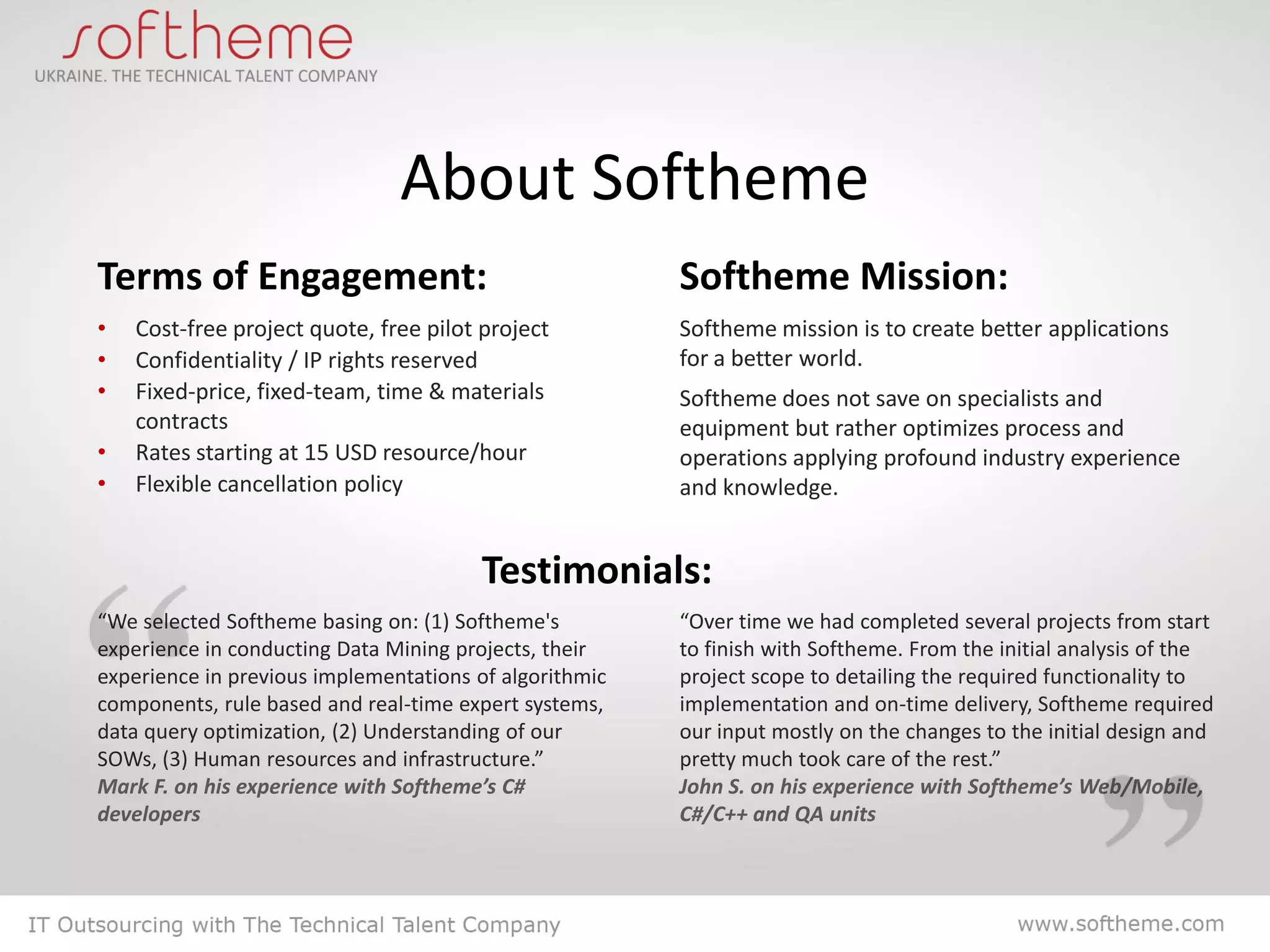About Softheme
Terms of Engagement:                                    Softheme Mission:
•   Cost-free project quote, free pilot project         Softheme mission is to create better applications
•   Confidentiality / IP rights reserved                for a better world.
•   Fixed-price, fixed-team, time & materials           Softheme does not save on specialists and
    contracts                                           equipment but rather optimizes process and
•   Rates starting at 15 USD resource/hour              operations applying profound industry experience
•   Flexible cancellation policy                        and knowledge.


                                        Testimonials:
“We selected Softheme basing on: (1) Softheme's         “Over time we had completed several projects from start
experience in conducting Data Mining projects, their    to finish with Softheme. From the initial analysis of the
experience in previous implementations of algorithmic   project scope to detailing the required functionality to
components, rule based and real-time expert systems,    implementation and on-time delivery, Softheme required
data query optimization, (2) Understanding of our       our input mostly on the changes to the initial design and
SOWs, (3) Human resources and infrastructure.”          pretty much took care of the rest.”
Mark F. on his experience with Softheme’s C#            John S. on his experience with Softheme’s Web/Mobile,
developers                                              C#/C++ and QA units
 