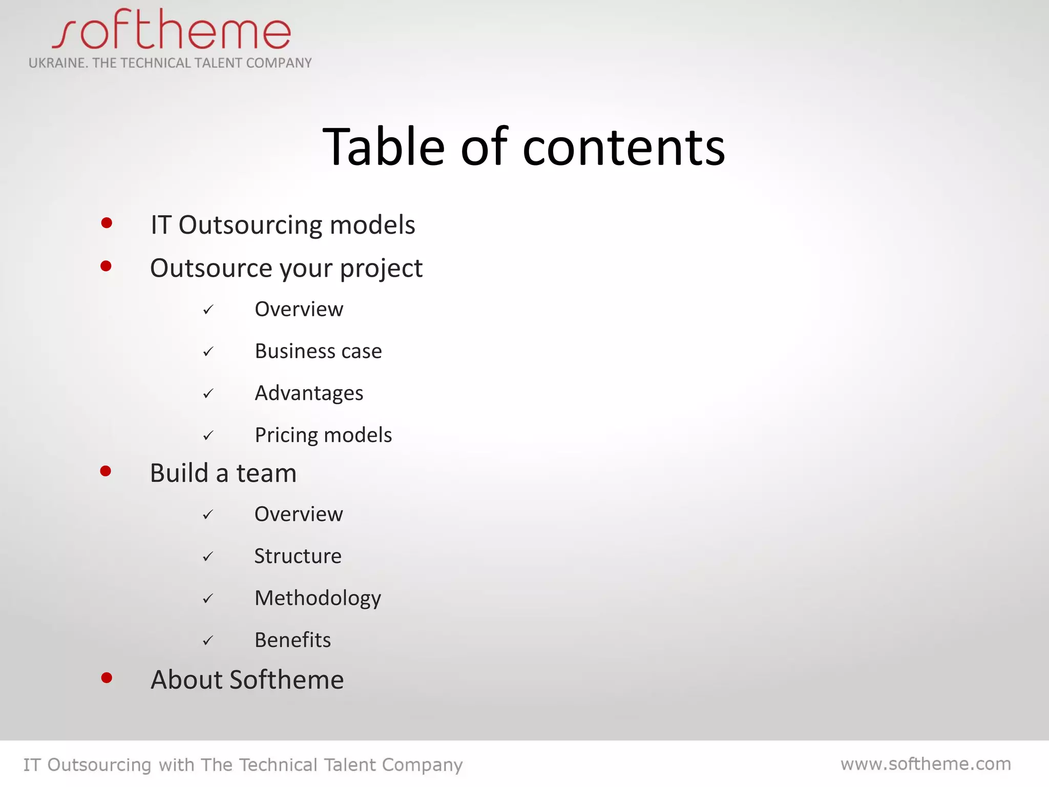 Table of contents
• IT Outsourcing models
• Outsource your project
           Overview
           Business case
           Advantages
           Pricing models
•   Build a team
           Overview
           Structure
           Methodology
           Benefits
•   About Softheme
 
