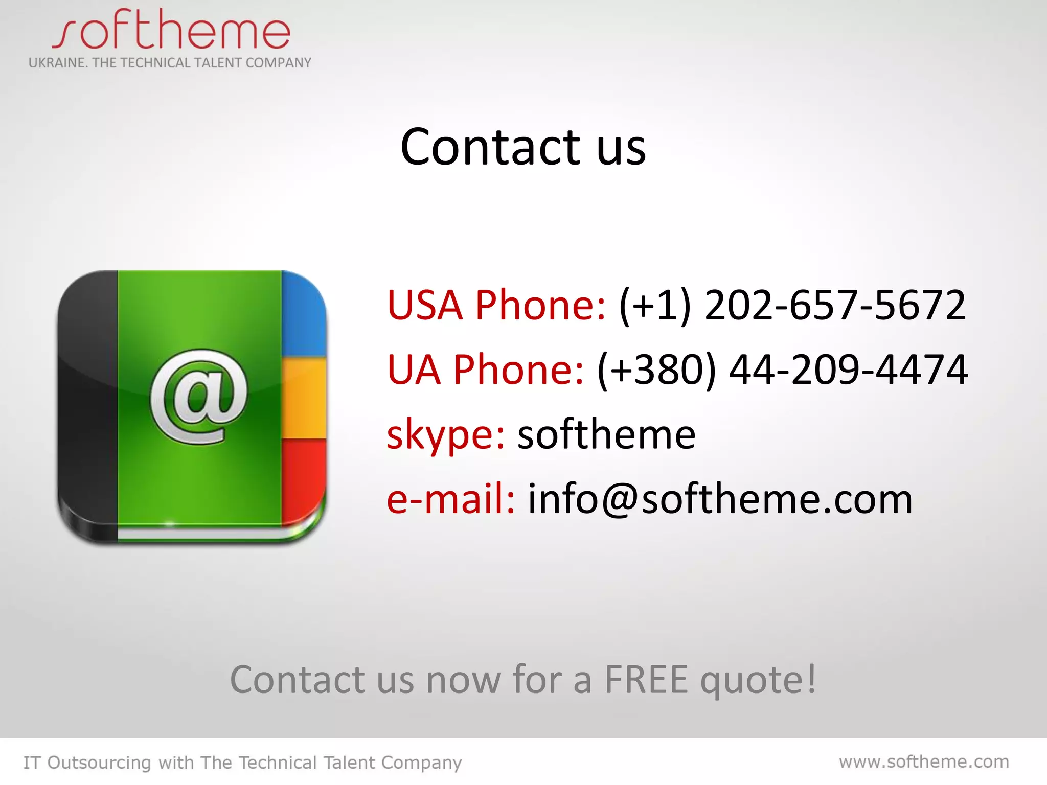 Contact us

        USA Phone: (+1) 202-657-5672
        UA Phone: (+380) 44-209-4474
        skype: softheme
        e-mail: info@softheme.com


Contact us now for a FREE quote!
 