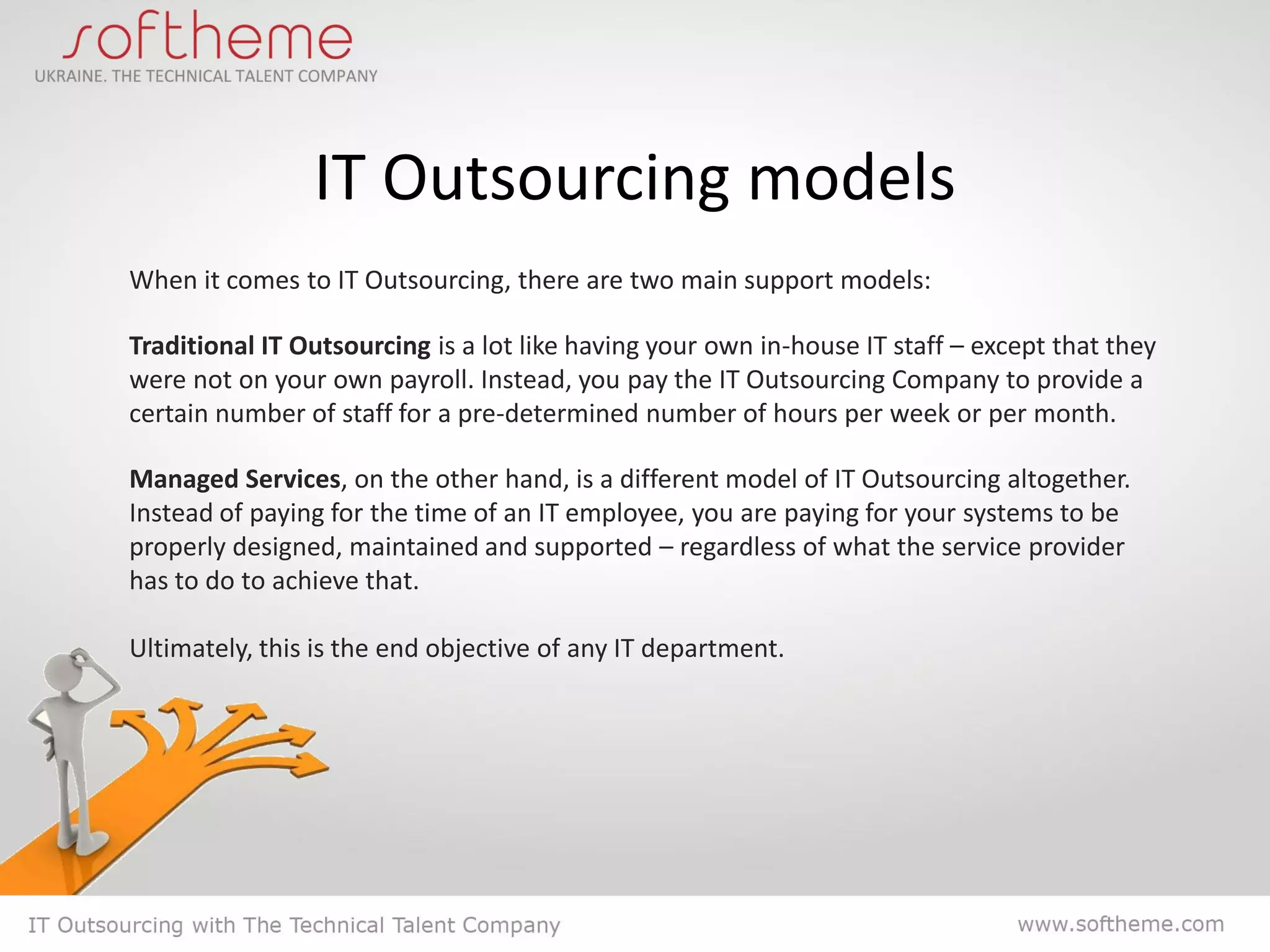 IT Outsourcing models
When it comes to IT Outsourcing, there are two main support models:

Traditional IT Outsourcing is a lot like having your own in-house IT staff – except that they
were not on your own payroll. Instead, you pay the IT Outsourcing Company to provide a
certain number of staff for a pre-determined number of hours per week or per month.

Managed Services, on the other hand, is a different model of IT Outsourcing altogether.
Instead of paying for the time of an IT employee, you are paying for your systems to be
properly designed, maintained and supported – regardless of what the service provider
has to do to achieve that.

Ultimately, this is the end objective of any IT department.
 