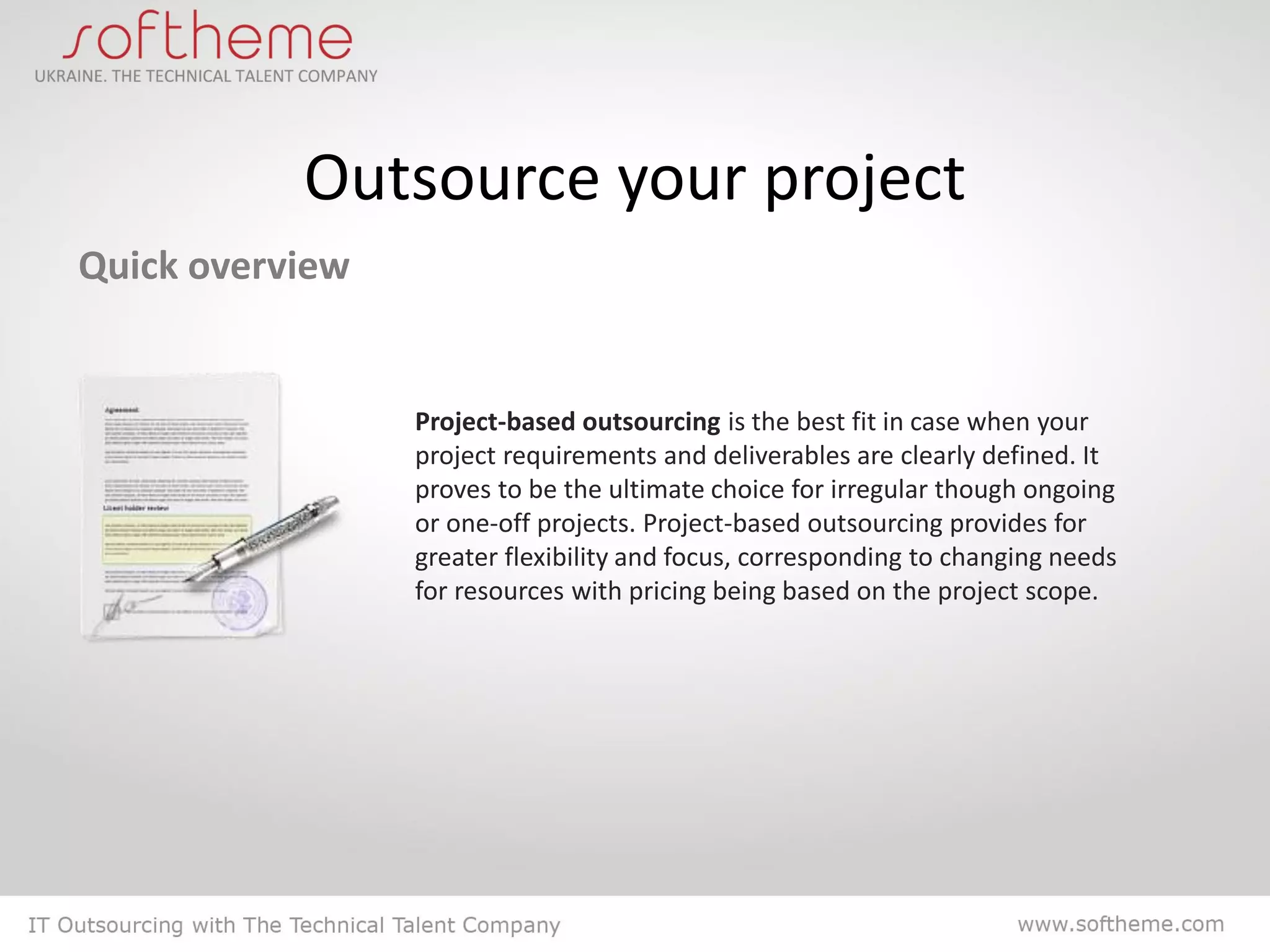 Outsource your project
Quick overview


                 Project-based outsourcing is the best fit in case when your
                 project requirements and deliverables are clearly defined. It
                 proves to be the ultimate choice for irregular though ongoing
                 or one-off projects. Project-based outsourcing provides for
                 greater flexibility and focus, corresponding to changing needs
                 for resources with pricing being based on the project scope.
 