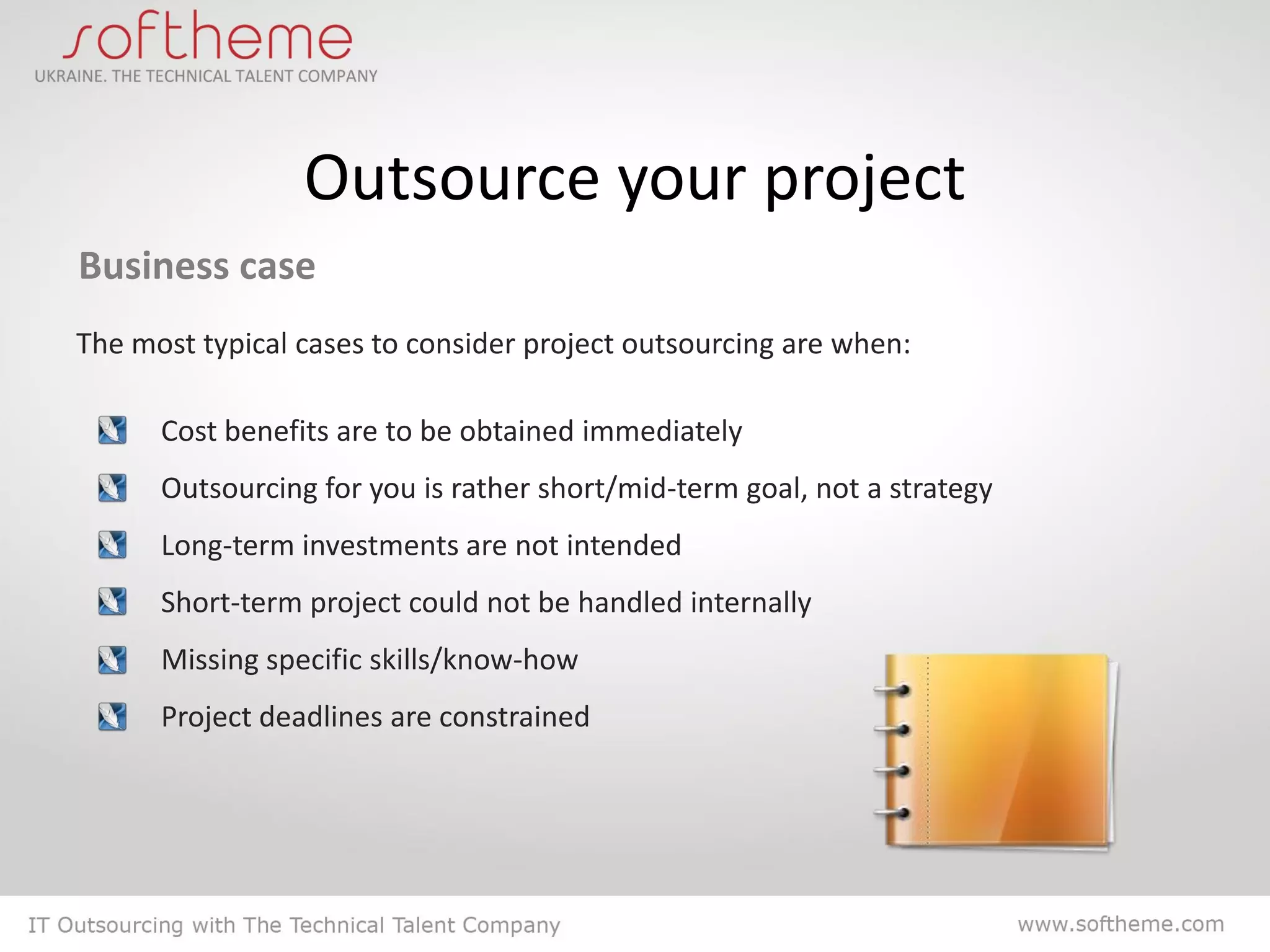 Outsource your project
Business case
The most typical cases to consider project outsourcing are when:

      Cost benefits are to be obtained immediately
      Outsourcing for you is rather short/mid-term goal, not a strategy
      Long-term investments are not intended
      Short-term project could not be handled internally
      Missing specific skills/know-how
      Project deadlines are constrained
 