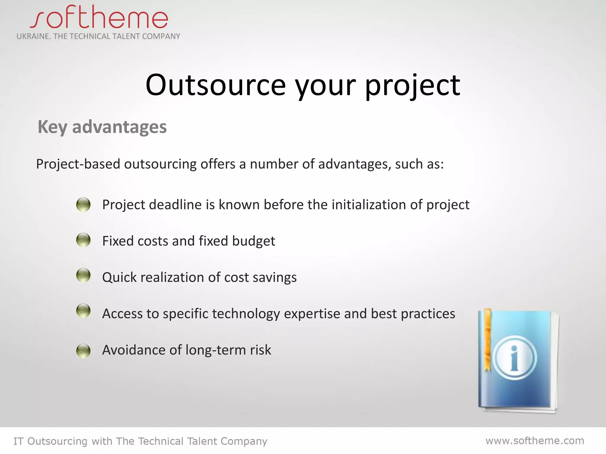 Outsource your project
Key advantages
Project-based outsourcing offers a number of advantages, such as:

          Project deadline is known before the initialization of project

          Fixed costs and fixed budget

          Quick realization of cost savings

          Access to specific technology expertise and best practices

          Avoidance of long-term risk
 