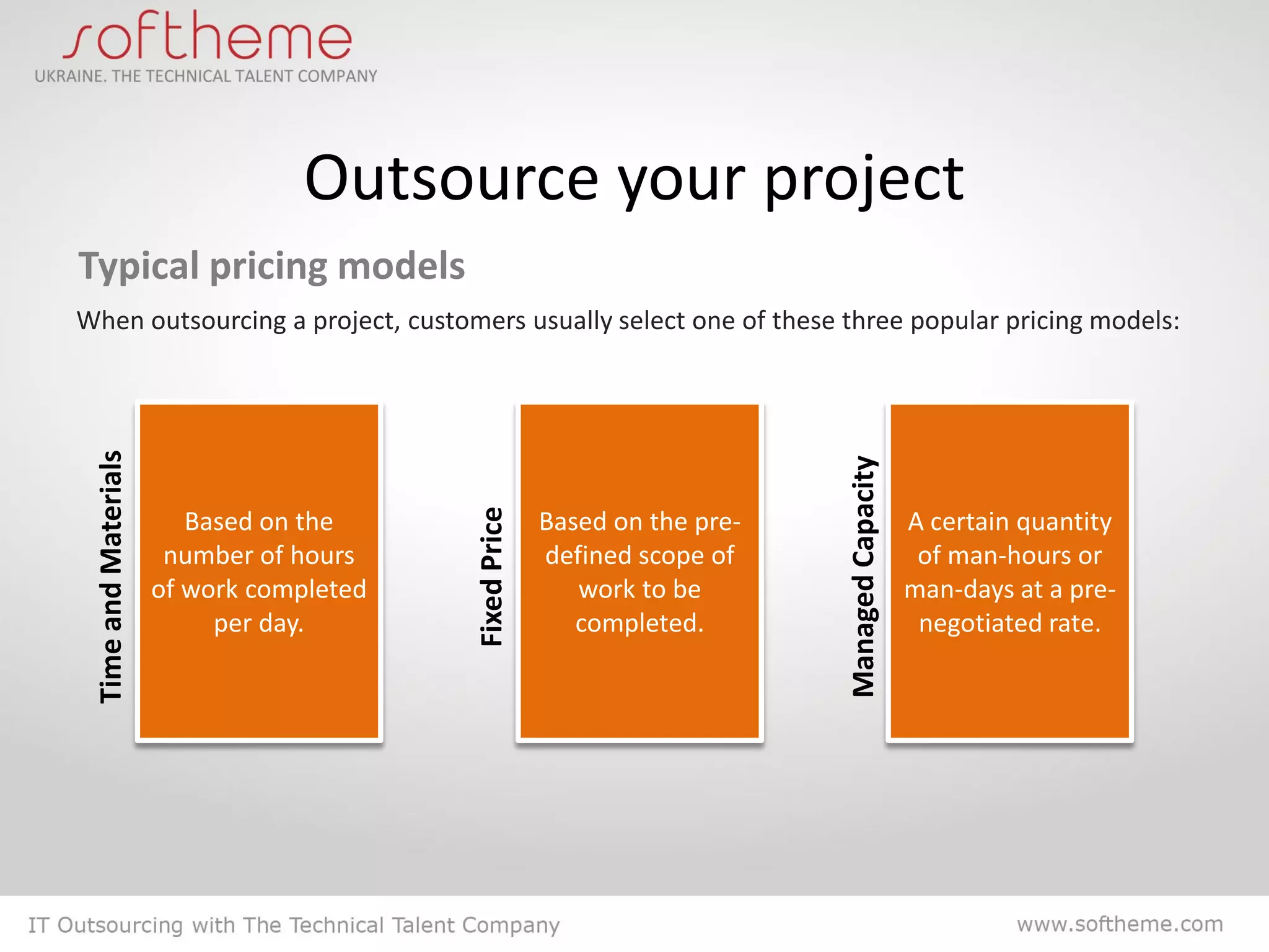 Outsource your project
Typical pricing models
When outsourcing a project, customers usually select one of these three popular pricing models:
 Time and Materials




                                                                            Managed Capacity
                                          Fixed Price
                         Based on the                   Based on the pre-                      A certain quantity
                       number of hours                  defined scope of                        of man-hours or
                      of work completed                    work to be                          man-days at a pre-
                           per day.                        completed.                           negotiated rate.
 