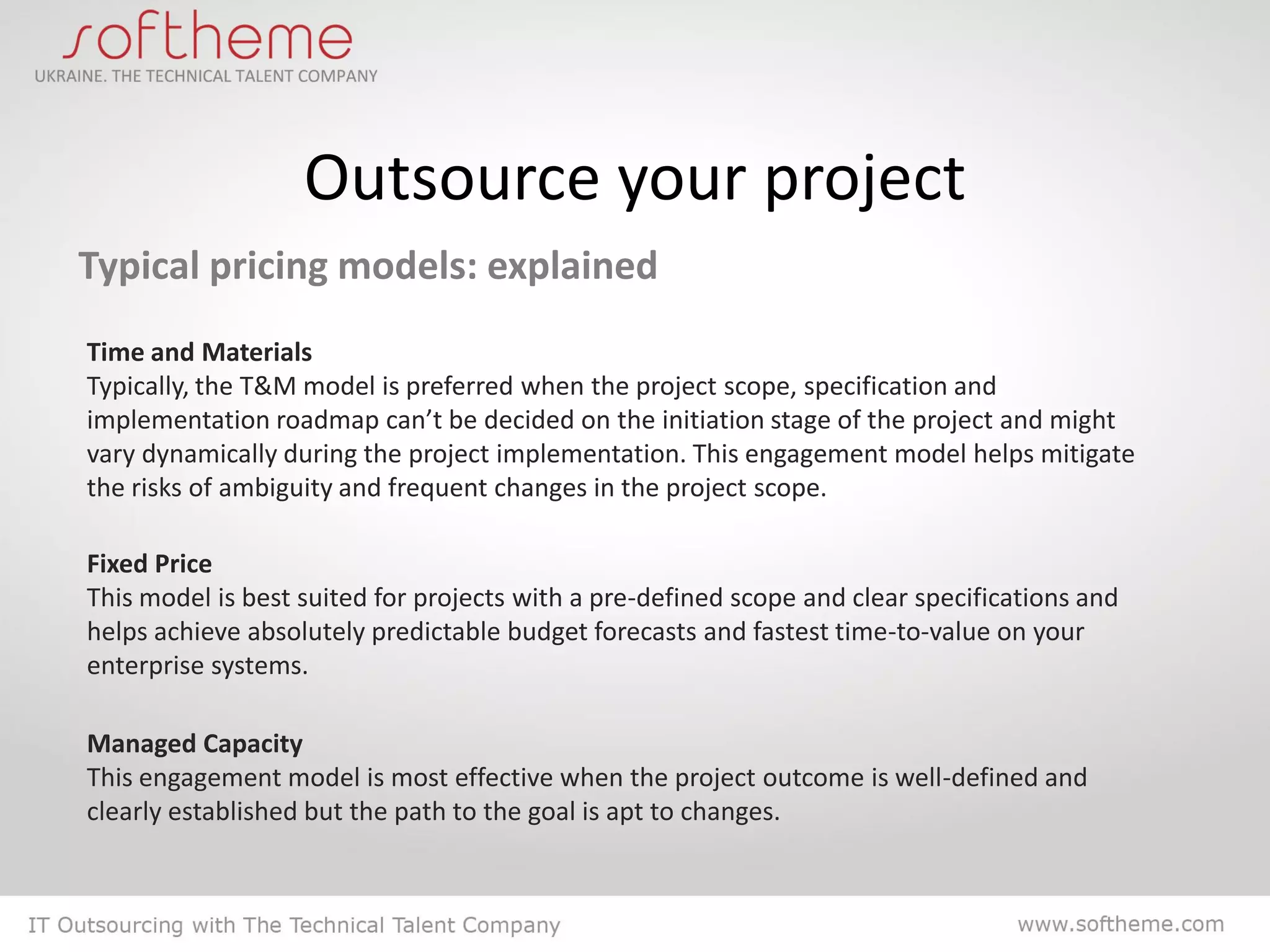 Outsource your project
Typical pricing models: explained
Time and Materials
Typically, the T&M model is preferred when the project scope, specification and
implementation roadmap can’t be decided on the initiation stage of the project and might
vary dynamically during the project implementation. This engagement model helps mitigate
the risks of ambiguity and frequent changes in the project scope.

Fixed Price
This model is best suited for projects with a pre-defined scope and clear specifications and
helps achieve absolutely predictable budget forecasts and fastest time-to-value on your
enterprise systems.

Managed Capacity
This engagement model is most effective when the project outcome is well-defined and
clearly established but the path to the goal is apt to changes.
 