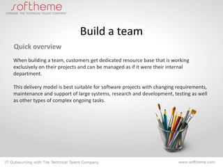 Build a team
Quick overview
When building a team, customers get dedicated resource base that is working
exclusively on their projects and can be managed as if it were their internal
department.

This delivery model is best suitable for software projects with changing requirements,
maintenance and support of large systems, research and development, testing as well
as other types of complex ongoing tasks.
 