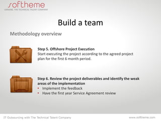 Build a team
Methodology overview

          Step 5. Offshore Project Execution
          Start executing the project according to the agreed project
          plan for the first 6 month period.



          Step 6. Review the project deliverables and identify the weak
          areas of the implementation
          • Implement the feedback
          • Have the first year Service Agreement review
 