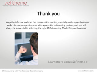 Thank you
Keep the information from this presentation in mind, carefully analyze your business
needs, discuss your preferences with a potential outsourcing partner, and you will
always be successful in selecting the right IT Outsourcing Model for your business.




                                          Learn more about Softheme >
 
