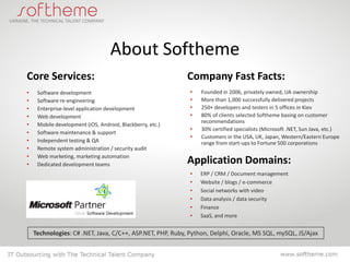 About Softheme
Core Services:                                             Company Fast Facts:
•    Software development                                   •   Founded in 2006, privately owned, UA ownership
•    Software re-engineering                                •   More than 1,000 successfully delivered projects
•    Enterprise-level application development               •   250+ developers and testers in 5 offices in Kiev
•    Web development                                        •   80% of clients selected Softheme basing on customer
                                                                recommendations
•    Mobile development (iOS, Android, Blackberry, etc.)
                                                            •   30% certified specialists (Microsoft .NET, Sun Java, etc.)
•    Software maintenance & support
                                                            •   Customers in the USA, UK, Japan, Western/Eastern Europe
•    Independent testing & QA                                   range from start-ups to Fortune 500 corporations
•    Remote system administration / security audit
•    Web marketing, marketing automation
•    Dedicated development teams                           Application Domains:
                                                            •   ERP / CRM / Document management
                                                            •   Website / blogs / e-commerce
                                                            •   Social networks with video
                                                            •   Data analysis / data security
                                                            •   Finance
                                                            •   SaaS, and more


    Technologies: C# .NET, Java, C/C++, ASP.NET, PHP, Ruby, Python, Delphi, Oracle, MS SQL, mySQL, JS/Ajax
 