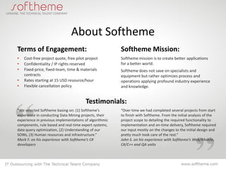 About Softheme
Terms of Engagement:                                    Softheme Mission:
•   Cost-free project quote, free pilot project         Softheme mission is to create better applications
•   Confidentiality / IP rights reserved                for a better world.
•   Fixed-price, fixed-team, time & materials           Softheme does not save on specialists and
    contracts                                           equipment but rather optimizes process and
•   Rates starting at 15 USD resource/hour              operations applying profound industry experience
•   Flexible cancellation policy                        and knowledge.


                                        Testimonials:
“We selected Softheme basing on: (1) Softheme's         “Over time we had completed several projects from start
experience in conducting Data Mining projects, their    to finish with Softheme. From the initial analysis of the
experience in previous implementations of algorithmic   project scope to detailing the required functionality to
components, rule based and real-time expert systems,    implementation and on-time delivery, Softheme required
data query optimization, (2) Understanding of our       our input mostly on the changes to the initial design and
SOWs, (3) Human resources and infrastructure.”          pretty much took care of the rest.”
Mark F. on his experience with Softheme’s C#            John S. on his experience with Softheme’s Web/Mobile,
developers                                              C#/C++ and QA units
 