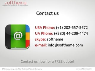 Contact us

        USA Phone: (+1) 202-657-5672
        UA Phone: (+380) 44-209-4474
        skype: softheme
        e-mail: info@softheme.com


Contact us now for a FREE quote!
 