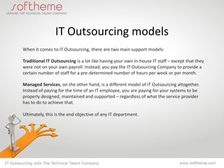 IT Outsourcing models
When it comes to IT Outsourcing, there are two main support models:

Traditional IT Outsourcing is a lot like having your own in-house IT staff – except that they
were not on your own payroll. Instead, you pay the IT Outsourcing Company to provide a
certain number of staff for a pre-determined number of hours per week or per month.

Managed Services, on the other hand, is a different model of IT Outsourcing altogether.
Instead of paying for the time of an IT employee, you are paying for your systems to be
properly designed, maintained and supported – regardless of what the service provider
has to do to achieve that.

Ultimately, this is the end objective of any IT department.
 