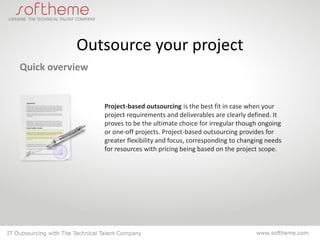 Outsource your project
Quick overview


                 Project-based outsourcing is the best fit in case when your
                 project requirements and deliverables are clearly defined. It
                 proves to be the ultimate choice for irregular though ongoing
                 or one-off projects. Project-based outsourcing provides for
                 greater flexibility and focus, corresponding to changing needs
                 for resources with pricing being based on the project scope.
 