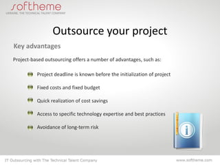 Outsource your project
Key advantages
Project-based outsourcing offers a number of advantages, such as:

          Project deadline is known before the initialization of project

          Fixed costs and fixed budget

          Quick realization of cost savings

          Access to specific technology expertise and best practices

          Avoidance of long-term risk
 