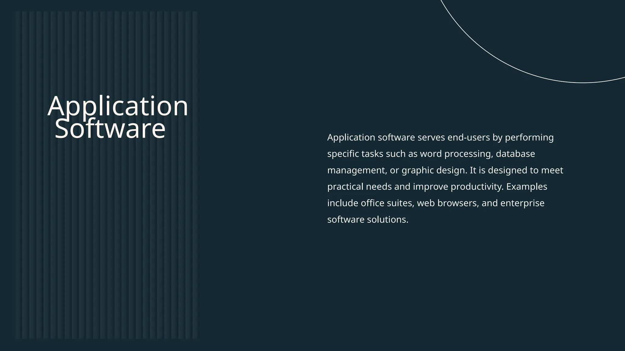 Application software serves end-users by performing
specific tasks such as word processing, database
management, or graphic design. It is designed to meet
practical needs and improve productivity. Examples
include office suites, web browsers, and enterprise
software solutions.
Application
Software
 