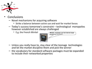 Conclusions Novel mechanisms for acquiring software Strike a balance between active use and wait for market forces Today’s success tomorrow’s constraint – technological  monopolies however established are always challenged E.g. the French Minitel Unless you really have to, stay clear of the teenage  technologies and let the market discipline them and pick the winner the vocabulary for standard software packages must be expanded to include their networked properties Minitel: voorloper van het internet stopt   donderdag 28 juli 2011 